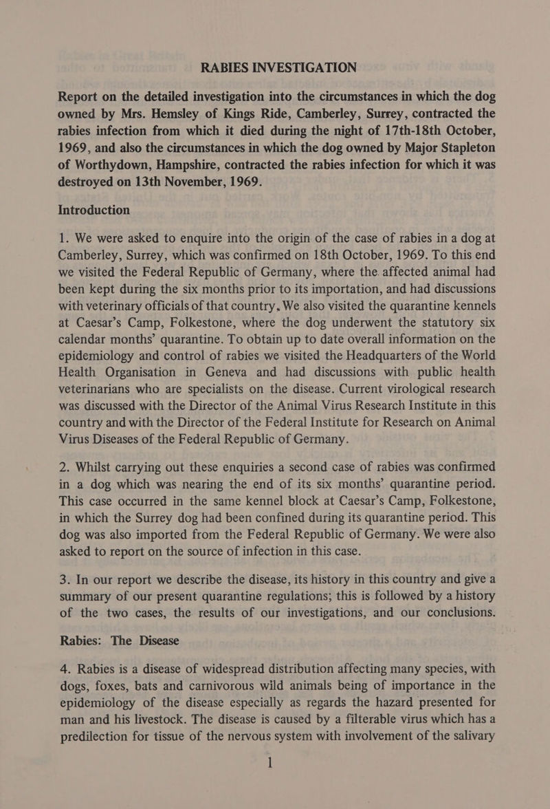 RABIES INVESTIGATION Report on the detailed investigation into the circumstances in which the dog owned by Mrs. Hemsley of Kings Ride, Camberley, Surrey, contracted the rabies infection from which it died during the night of 17th-18th October, 1969, and also the circumstances in which the dog owned by Major Stapleton of Worthydown, Hampshire, contracted the rabies infection for which it was destroyed on 13th November, 1969. Introduction 1. We were asked to enquire into the origin of the case of rabies in a dog at Camberley, Surrey, which was confirmed on 18th October, 1969. To this end we visited the Federal Republic of Germany, where the. affected animal had been kept during the six months prior to its importation, and had discussions with veterinary officials of that country, We also visited the quarantine kennels at Caesar’s Camp, Folkestone, where the dog underwent the statutory six calendar months’ quarantine. To obtain up to date overall information on the epidemiology and control of rabies we visited the Headquarters of the World Health Organisation in Geneva and had discussions with public health veterinarians who are specialists on the disease. Current virological research was discussed with the Director of the Animal Virus Research Institute in this country and with the Director of the Federal Institute for Research on Animal Virus Diseases of the Federal Republic of Germany. 2. Whilst carrying out these enquiries a second case of rabies was confirmed in a dog which was nearing the end of its six months’ quarantine period. This case occurred in the same kennel block at Caesar’s Camp, Folkestone, in which the Surrey dog had been confined during its quarantine period. This dog was also imported from the Federal Republic of Germany. We were also asked to report on the source of infection in this case. 3. In our report we describe the disease, its history in this country and give a summary of our present quarantine regulations; this is followed by a history of the two cases, the results of our investigations, and our conclusions. Rabies: The Disease 4. Rabies is a disease of widespread distribution affecting many species, with dogs, foxes, bats and carnivorous wild animals being of importance in the epidemiology of the disease especially as regards the hazard presented for man and his livestock. The disease is caused by a filterable virus which has a predilection for tissue of the nervous system with involvement of the salivary l