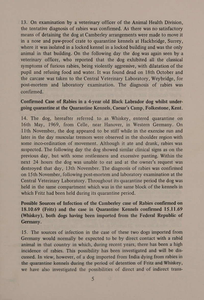 13. On examination by a veterinary officer of the Animal Health Division, the tentative diagnosis of rabies was confirmed. As there was no satisfactory means of detaining the dog at Camberley arrangements were made to move it in a nose and paw-proof crate to quarantine kennels at Hackbridge, Surrey, where it was isolated in a locked Kennel in a locked building and was the only animal in that building. On the following day the dog was again seen by a veterinary officer, who reported that the dog exhibited all the classical symptoms of furious rabies, being violently aggressive, with dilatation of the pupil and refusing food and water. It was found dead on 18th October and the carcase was taken to the Central Veterinary Laboratory, Weybridge, for post-mortem and laboratory examination. The diagnosis of rabies was confirmed. Confirmed Case of Rabies in a 4-year old Black Labrador dog whilst under- going quarantine at the Quarantine Kennels, Caesar’s Camp, Folkestone, Kent. 14. The dog, hereafter referred to as Whiskey, entered quarantine on 16th May, 1969, from Celle, near Hanover, in Western Germany. On 11th November, the dog appeared to be stiff while in the exercise run and later in the day muscular tremors were observed in the shoulder region with some inco-ordination of movement. Although it ate and drank, rabies was suspected. The following day the dog showed similar clinical signs as on the previous day, but with some restlessness and excessive panting. Within the next 24 hours the dog was unable to eat and at the owner’s request was destroyed that day, 13th November. The diagnosis of rabies was confirmed on 15th November, following post-mortem and laboratory examination at the Central Veterinary Laboratory. Throughout its quarantine period the dog was held in the same compartment which was in the same block of the kennels in which Fritz had been held during its quarantine period. Possible Sources of Infection of the Camberley case of Rabies confirmed on 18.10.69 (Fritz) and the case in Quarantine Kennels confirmed 15.11.69 (Whiskey), both dogs having been imported from the Federal Republic of Germany. 15. The sources of infection in the case of these two dogs imported from Germany would normally be expected to be by direct contact with a rabid animal in that country in which, during recent years, there has been a high incidence of rabies. This possibility has been investigated and will be dis- cussed. In view, however, of a dog imported from India dying from rabies in the quarantine kennels during the period of detention of Fritz and Whiskey, we have also investigated the possibilities of direct and of indirect trans-