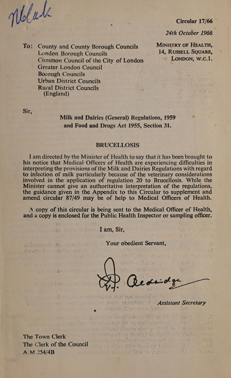 uk Circular 17/66 24th October 1966  To: County and County Borough Councils MINISTRY OF HEALTH, London Borough Councils 14, RUSSELL SQUARE, Common Council of the City of London LONDON, W.C.1. Greater London Council Borough Councils Urban District Councils Rural District Councils (England) Sir, Milk and Dairies (General) Regulations, 1959  and Food and Drugs Act 1955, Section 31. BRUCELLOSIS I am directed by the Minister of Health to say that it has been brought to his notice that Medical Officers of Health are experiencing difficulties in interpreting the provisions of the Milk and Dairies Regulations with regard to infection of milk particularly because of the veterinary considerations involved in the application of regulation 20 to Brucellosis. While the Minister cannot give an authoritative interpretation of the regulations, the guidance given in the Appendix to this Circular to supplement and amend circular 87/49 may be of help to Medical Officers of Health. A copy of this circular is being sent to the Medical Officer of Health, and a copy is enclosed for the Public Health Inspector or sampling officer. I am, Sir, Your obedient Servant, ss Che carotge snes: i Assistant Secretary © The Town Clerk The “lerk of the Council A M 254/4B