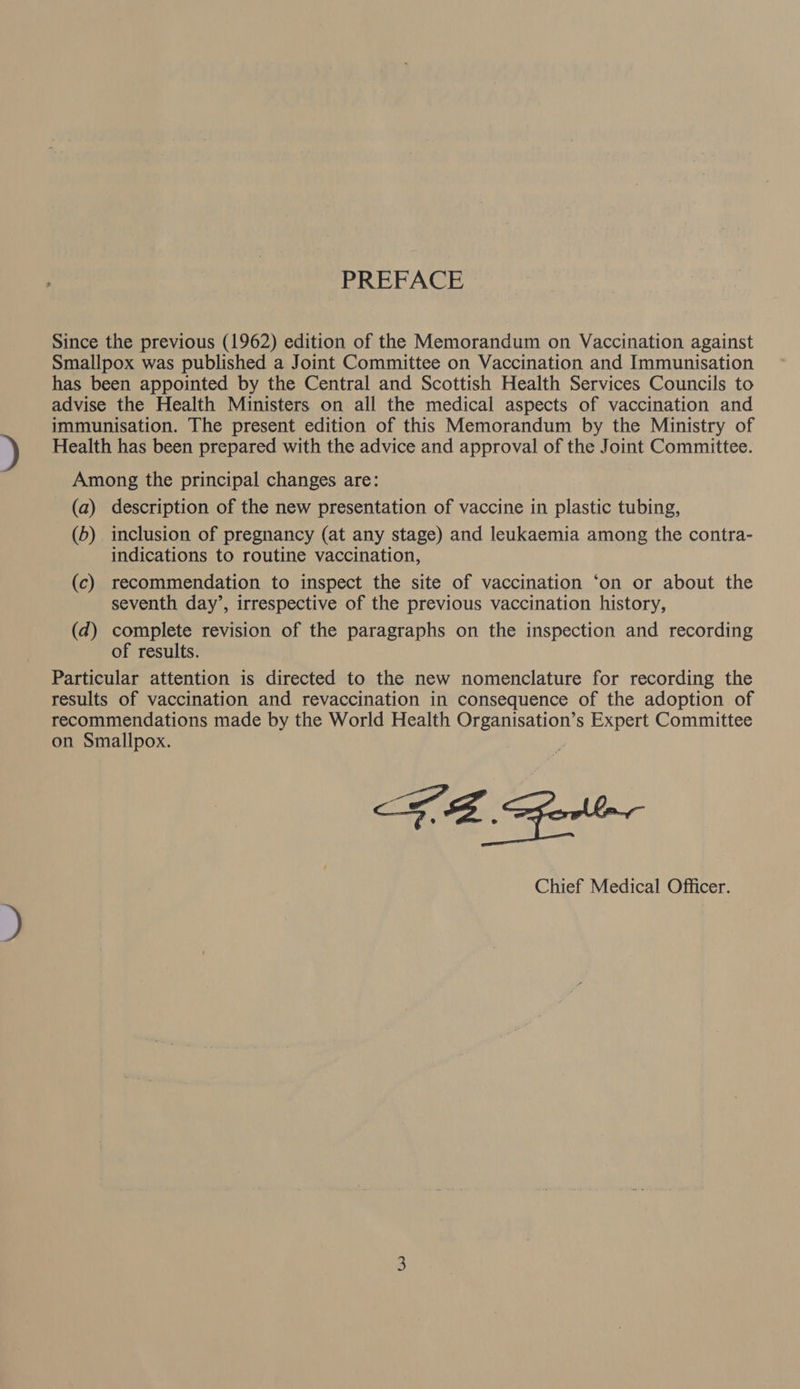 PREFACE Since the previous (1962) edition of the Memorandum on Vaccination against Smallpox was published a Joint Committee on Vaccination and Immunisation has been appointed by the Central and Scottish Health Services Councils to advise the Health Ministers on all the medical aspects of vaccination and immunisation. The present edition of this Memorandum by the Ministry of Health has been prepared with the advice and approval of the Joint Committee. Among the principal changes are: (a) description of the new presentation of vaccine in plastic tubing, (6) inclusion of pregnancy (at any stage) and leukaemia among the contra- indications to routine vaccination, (c) recommendation to inspect the site of vaccination ‘on or about the seventh day’, irrespective of the previous vaccination history, (d) complete revision of the paragraphs on the inspection and recording of results. Particular attention is directed to the new nomenclature for recording the results of vaccination and revaccination in consequence of the adoption of recommendations made by the World Health Organisation’s Expert Committee on Smallpox. Chief Medical Officer.
