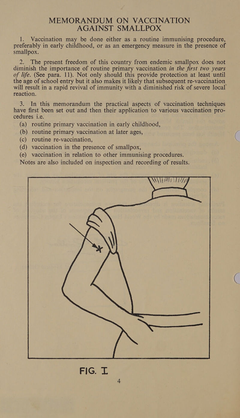 AGAINST SMALLPOX 1. Vaccination may be done either as a routine immunising procedure, preferably in early childhood, or as an emergency measure in the presence of smallpox. 2. The present freedom of this country from endemic smallpox does not diminish the importance of routine primary vaccination in the first two years of life. (See para. 11). Not only should this provide protection at least until the age of school entry but it also makes it likely that subsequent re-vaccination. will result in a rapid revival of immunity with a diminished risk of severe local reaction. 3. In this memorandum the practical aspects of vaccination techniques have first been set out and then their application to various vaccination pro- cedures i.e. (a) routine primary vaccination in early childhood, (b) routine primary vaccination at later ages, (c) routine re-vaccination, (d) vaccination in the presence of smallpox, (e) vaccination in relation to other immunising procedures. Notes are also included on inspection and recording of results. — :  FIG. L