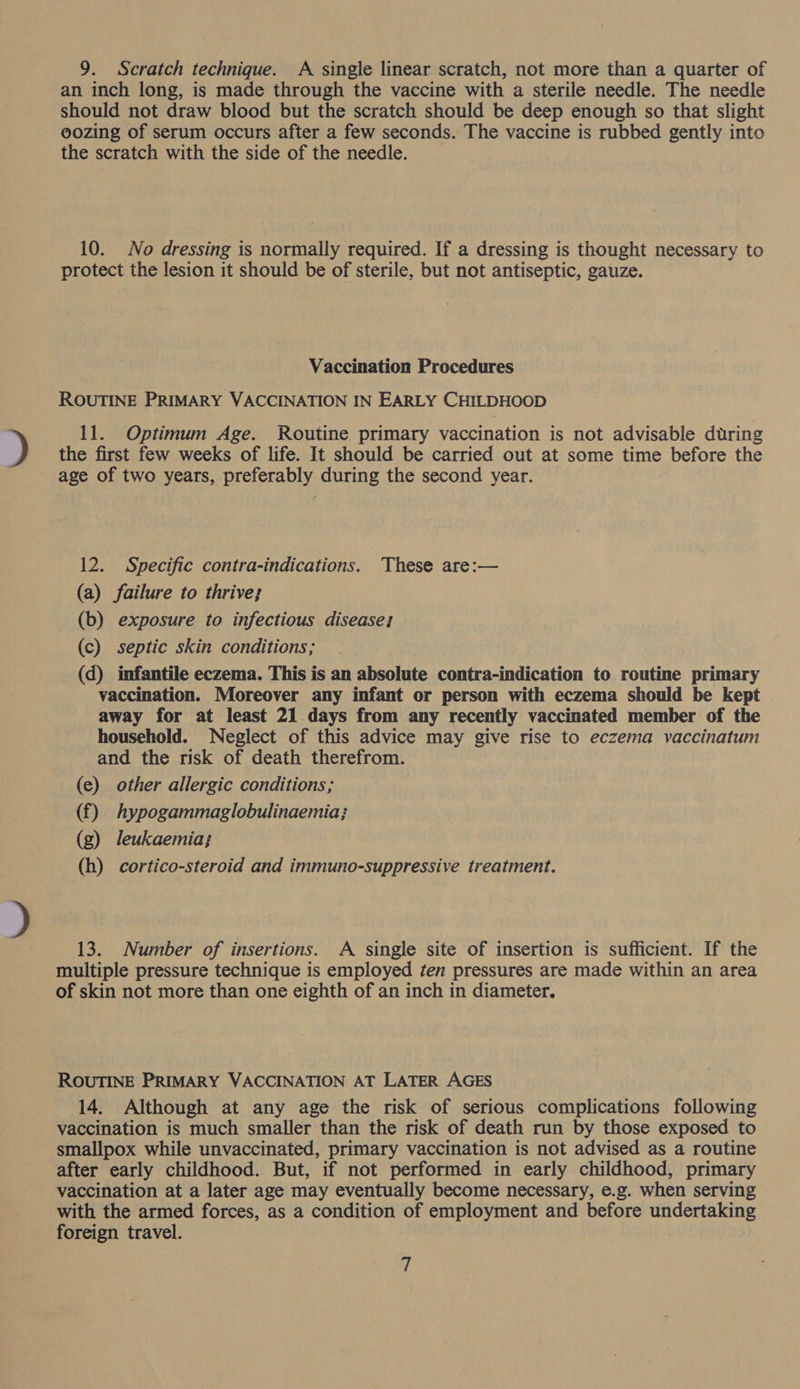 9. Scratch technique. A single linear scratch, not more than a quarter of an inch long, is made through the vaccine with a sterile needle. The needle should not draw blood but the scratch should be deep enough so that slight oozing of serum occurs after a few seconds. The vaccine is rubbed gently into the scratch with the side of the needle. 10. No dressing is normally required. If a dressing is thought necessary to protect the lesion it should be of sterile, but not antiseptic, gauze. Vaccination Procedures ROUTINE PRIMARY VACCINATION IN EARLY CHILDHOOD 11. Optimum Age. Routine primary vaccination is not advisable during the first few weeks of life. It should be carried out at some time before the age of two years, preferably during the second year. 12. Specific contra-indications. These are:— (a) failure to thrive; (b) exposure to infectious diseases (c) septic skin conditions; (d) infantile eczema. This is an absolute contra-indication to routine primary vaccination. Moreover any infant or person with eczema should be kept away for at least 21 days from any recently vaccinated member of the household. Neglect of this advice may give rise to eczema vaccinatum and the risk of death therefrom. (e) other allergic conditions; (f) hypogammaglobulinaemia; (g) leukaemia; (h) cortico-steroid and immuno-suppressive treatment. 13. Number of insertions. A single site of insertion is sufficient. If the multiple pressure technique is employed ten pressures are made within an area of skin not more than one eighth of an inch in diameter. ROUTINE PRIMARY VACCINATION AT LATER AGES 14. Although at any age the risk of serious complications following vaccination is much smaller than the risk of death run by those exposed to smallpox while unvaccinated, primary vaccination is not advised as a routine after early childhood. But, if not performed in early childhood, primary vaccination at a later age may eventually become necessary, e.g. when serving with the armed forces, as a condition of employment and before undertaking foreign travel.