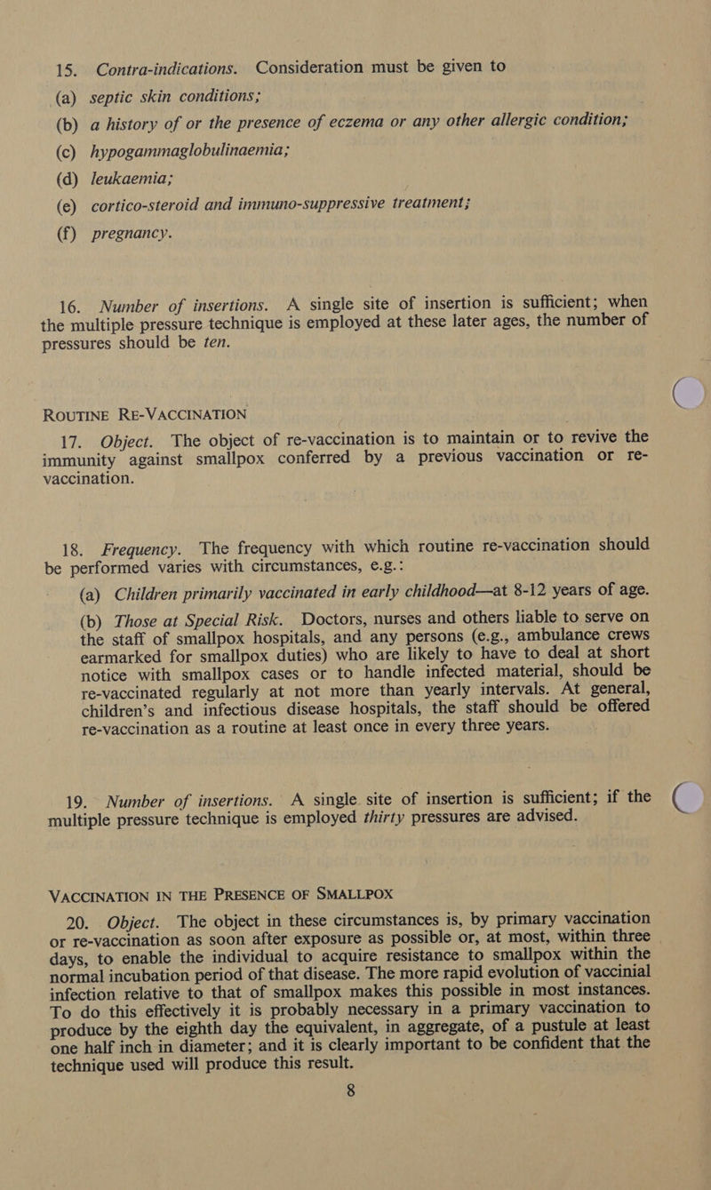 (a) septic skin conditions; | (b) a history of or the presence of eczema or any other allergic condition; (c) hypogammaglobulinaemia; (d) leukaemia; (e) cortico-steroid and immuno-suppressive treatment; (f) pregnancy. 16. Number of insertions. A single site of insertion is sufficient; when the multiple pressure technique is employed at these later ages, the number of pressures should be ten. ROUTINE RE-VACCINATION 17. Object. The object of re-vaccination is to maintain or to revive the immunity against smallpox conferred by a previous vaccination or re- vaccination. 18. Frequency. The frequency with which routine re-vaccination should be performed varies with circumstances, ¢.g.: (a) Children primarily vaccinated in early childhood—at 8-12 years of age. (b) Those at Special Risk. Doctors, nurses and others liable to serve on the staff of smallpox hospitals, and any persons (e.g., ambulance crews earmarked for smallpox duties) who are likely to have to deal at short notice with smallpox cases or to handle infected material, should be re-vaccinated regularly at not more than yearly intervals. At general, children’s and infectious disease hospitals, the staff should be offered re-vaccination as a routine at least once in every three years. 19. Number of insertions. A single. site of insertion is sufficient; if the multiple pressure technique is employed thirty pressures are advised. VACCINATION IN THE PRESENCE OF SMALLPOX 20. Object. The object in these circumstances is, by primary vaccination or re-vaccination as soon after exposure as possible or, at most, within three . days, to enable the individual to acquire resistance to smallpox within the normal incubation period of that disease. The more rapid evolution of vaccinial infection relative to that of smallpox makes this possible in most instances. To do this effectively it is probably necessary in a primary vaccination to produce by the eighth day the equivalent, in aggregate, of a pustule at least one half inch in diameter; and it is clearly important to be confident that the technique used will produce this result. 7 g