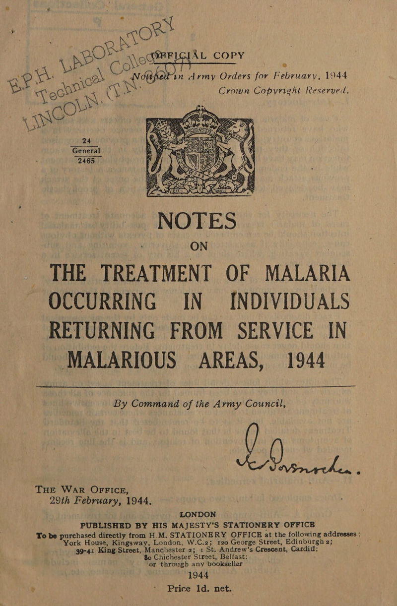 pee Br oat @BFLGIAL COPY . Ronee \ aN in , drmy Orders oe February, 1944 ° na As Crown Copyright Reserve.   THE TREATMENT OF MALARIA OCCURRING IN INDIVIDUALS RETURNING FROM SERVICE IN MALARIOUS AREAS, 1944 By Command of the Army Council, PUBLISHED BY HIS MAJESTY’S STATIONERY OFFICE To be purchased directly from H.M. STATIONERY OFFICE at the following addresses ; ork House, Kingsway, London, W.C.2; 120 George Street, Edinburgh 2; 99°41 King Street, Manchester 2; 1 St. Andrew’s Crescen t, Carditf; 80 Chichester Street, Belfast or througb any hicks Wipe 1944 ~ Price ld. net. THE War OFFICE, 29th ee 1944,