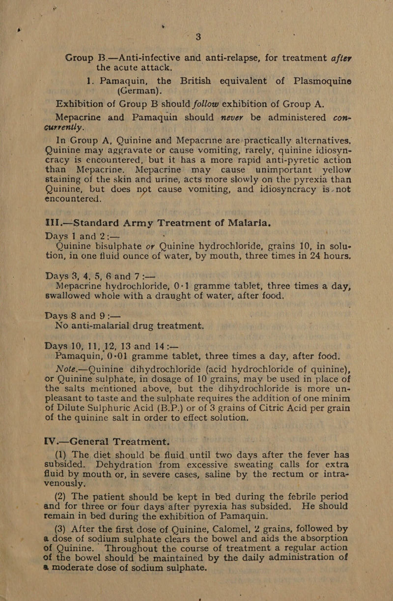 2 3 Group B.—Anti-infective and anti-relapse, for treatment after the acute attack. 1. Pamaquin, the British equivalent of Plasmoquine (German). Exhibition of Group B should follow exhibition of Group A. Mepacrine and Pamaquin should never be administered con- currently. In Group A, Quinine and Mepacrine are’practically alternatives, Quinine may aggravate or cause vomiting, rarely, quinine idiosyn- cracy is encountered, but it has a more rapid anti-pyretic action than Mepacrine. Mepacrine may cause unimportant yellow staining of the skin and urine, acts more slowly on the pyrexia than Quinine, but does not cause vomiting, and idiosyncracy is-not encountered. I1I.—Standard Army Treatment of Malaria. Days 1 and 2:— AN Quinine bisulphate or Quinine hydrochloride, grains 10, in solu- tion, in one fluid ounce of water, by mouth, three times in 24 hours, Mepacrine hydrochloride, 0-1 gramme tablet, three times a day, swallowed whole with a draught of water, after food. Days 8 and 9:— No anti-malarial drug treatment. Days 10, 11, 12, 13 and 14 :— Pamaquin, 0°01 gramme tablet, three times a day, after food. Note.—Quinine dihydrochloride (acid hydrochloride of quinine), or Quinine sulphate, in dosage of 10 grains, may be used in place of the salts mentioned above, but the dihydrochloride is more un- pleasant to taste and the sulphate requires the addition of one minim of Dilute Sulphuric Acid (B.P.) or of 3 grains of Citric Acid per grain of the quinine salt in order to effect solution. IV.—General Treatment. (1) The diet should be fluid until two days after the fever has subsided. Dehydration from excessive sweating calls for extra fluid by mouth or, in severe cases, saline by the rectum or intra- venously. (2) The patient should be kept in bed during the febrile period and for three or four days after pyrexia has subsided. He should remain in bed during the exhibition of Pamaquin. (3) After the first dose of Quinine, Calomel, 2 grains, followed by a dose of sodium sulphate clears the bowel and aids the absorption of Quinine. Throughout the course of treatment a regular action of the bowel should be maintained by the daily administration of @ moderate dose of sodium sulphate.