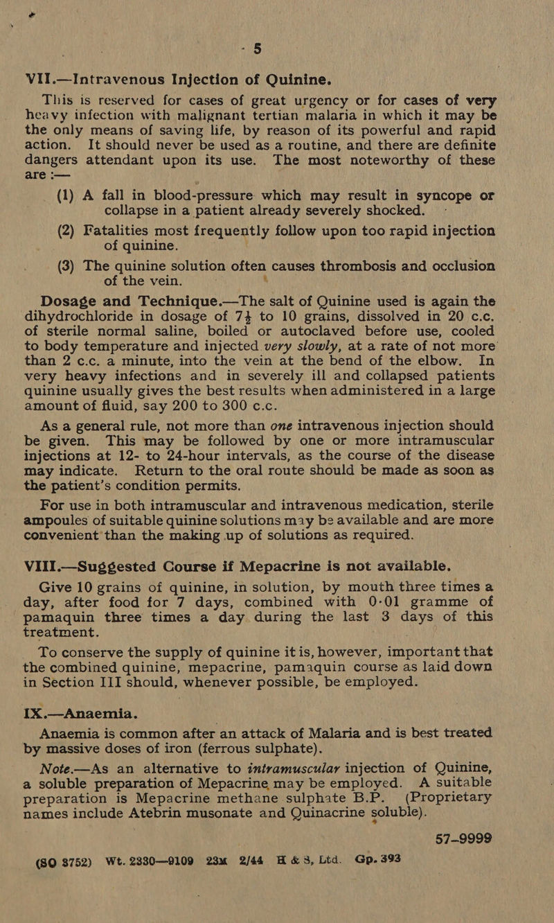 “5 VII.—Intravenous Injection of Quinine. This is reserved for cases of great urgency or for cases of very heavy infection with malignant tertian malaria in which it may be the only means of saving life, by reason of its powerful and rapid action. It should never be used as a routine, and there are definite dangers attendant upon its use. The most noteworthy of these are :— (1) A fall in blood-pressure which may result in syncope or collapse in a patient already severely shocked. (2) Fatalities most frequently follow upon too rapid injection of quinine. (3) The quinine solution often causes thrombosis and occlusion of the vein. ; Dosage and Technique.—tThe salt of Quinine used is again the dihydrochloride in dosage of 74 to 10 grains, dissolved in 20 c.c. of sterile normal saline, boiled or autoclaved before use, cooled to body temperature and injected very slowly, at a rate of not more than 2 c.c. a minute, into the vein at the bend of the elbow. In very heavy infections and in severely ill and collapsed patients quinine usually gives the best results when administered in a large amount of fluid, say 200 to 300 c.c. As a general rule, not more than one intravenous injection should be given. This may be followed by one or more intramuscular injections at 12- to 24-hour intervals, as the course of the disease may indicate. Return to the oral route should be made as soon as the patient’s condition permits. For use in both intramuscular and intravenous medication, sterile ampoules of suitable quinine solutions may be available and are more convenient than the making up of solutions as required. VIII.—Suggested Course if Mepacrine is not available. Give 10 grains of quinine, in solution, by mouth three times a day, after food for 7 days, combined with 0-01 gramme of pamaquin three times a day during the last 3 days of this treatment. To conserve the supply of quinine it is, however, important that the combined quinine, mepacrine, pamaquin course as laid down in Section III should, whenever possible, be employed. e IX.—Anaemia. Anaemia is common after an attack of Malaria and is best treated by massive doses of iron (ferrous sulphate). Note.—As an alternative to intramuscular injection of Quinine, a soluble preparation of Mepacrine may be employed. A suitable preparation is Mepacrine methane sulphate B.P. (Proprietary names include Atebrin musonate and Quinacrine soluble). . 57-9999 (SQ $752) Wt. 2330—9109 23m 2/44 H&amp;3, Lid. Gp. 393