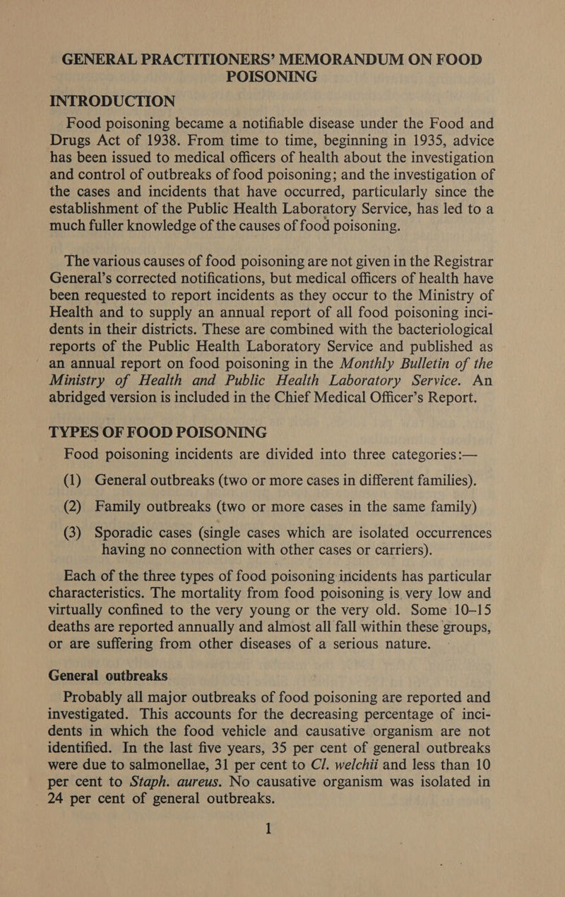 GENERAL PRACTITIONERS’ MEMORANDUM ON FOOD POISONING INTRODUCTION Food poisoning became a notifiable disease under the Food and Drugs Act of 1938. From time to time, beginning in 1935, advice has been issued to medical officers of health about the investigation and control of outbreaks of food poisoning; and the investigation of the cases and incidents that have occurred, particularly since the establishment of the Public Health Laboratory Service, has led to a much fuller knowledge of the causes of food poisoning. The various causes of food poisoning are not given in the Registrar General’s corrected notifications, but medical officers of health have been requested to report incidents as they occur to the Ministry of Health and to supply an annual report of all food poisoning inci- dents in their districts. These are combined with the bacteriological reports of the Public Health Laboratory Service and published as an annual report on food poisoning in the Monthly Bulletin of the Ministry of Health and Public Health Laboratory Service. An abridged version is included in the Chief Medical Officer’s Report. TYPES OF FOOD POISONING Food poisoning incidents are divided into three categories :— (1) General outbreaks (two or more cases in different families). (2) Family outbreaks (two or more cases in the same family) (3) Sporadic cases (single cases which are isolated occurrences having no connection with other cases or carriers). Each of the three types of food poisoning incidents has particular characteristics. The mortality from food poisoning is very low and virtually confined to the very young or the very old. Some 10-15 deaths are reported annually and almost all fall within these groups, or are suffering from other diseases of a serious nature. General outbreaks Probably all major outbreaks of food poisoning are reported and investigated. This accounts for the decreasing percentage of inci- dents in which the food vehicle and causative organism are not identified. In the last five years, 35 per cent of general outbreaks were due to salmonellae, 31 per cent to C/. welchii and less than 10 per cent to Staph. aureus. No causative organism was isolated in _ 24 per cent of general outbreaks.