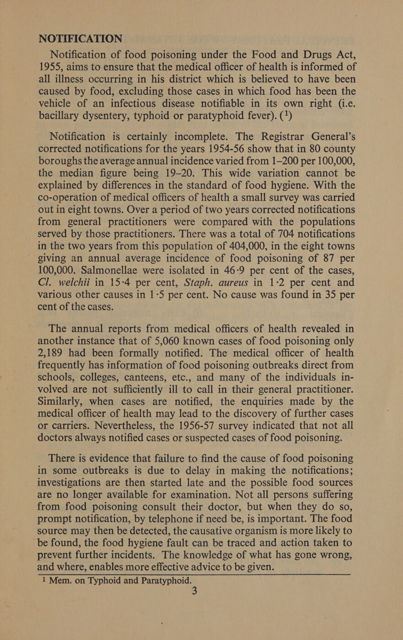 NOTIFICATION Notification of food poisoning under the Food and Drugs Act, 1955, aims to ensure that the medical officer of health is informed of all illness occurring in his district which is believed to have been caused by food, excluding those cases in which food has been the vehicle of an infectious disease notifiable in its own right (i.e. bacillary dysentery, typhoid or paratyphoid fever). (*) Notification is certainly incomplete. The Registrar General’s corrected notifications for the years 1954-56 show that in 80 county boroughs the average annual incidence varied from 1-200 per 100,000, the median figure being 19-20. This wide variation cannot be explained by differences in the standard of food hygiene. With the co-operation of medical officers of health a small survey was carried out in eight towns. Over a period of two years corrected notifications from general practitioners were compared with the populations served by those practitioners. There was a total of 704 notifications in the two years from this population of 404,000, in the eight towns giving an annual average incidence of food poisoning of 87 per 100,000. Salmonellae were isolated in 46-9 per cent of the cases, Cl. welchii in 15-4 per cent, Staph. aureus in 1:2 per cent and various other causes in 1-5 per cent. No cause was found in 35 per cent of the cases. The annual reports from medical officers of health revealed in another instance that of 5,060 known cases of food poisoning only 2,189 had been formally notified. The medical officer of health frequently has information of food poisoning outbreaks direct from schools, colleges, canteens, etc., and many of the individuals in- volved are not sufficiently ill to call in their general practitioner. Similarly, when cases are notified, the enquiries made by the medical officer of health may lead to the discovery of further cases or carriers. Nevertheless, the 1956-57 survey indicated that not all doctors always notified cases or suspected cases of food poisoning. There is evidence that failure to find the cause of food poisoning in some outbreaks is due to delay in making the notifications; investigations are then started late and the possible food sources are no longer available for examination. Not all persons suffering from food poisoning consult their doctor, but when they do so, prompt notification, by telephone if need be, is important. The food source may then be detected, the causative organism is more likely to be found, the food hygiene fault can be traced and action taken to prevent further incidents. The knowledge of what has gone wrong, and where, enables more effective advice to be given. 1 Mem. on Typhoid and Pee