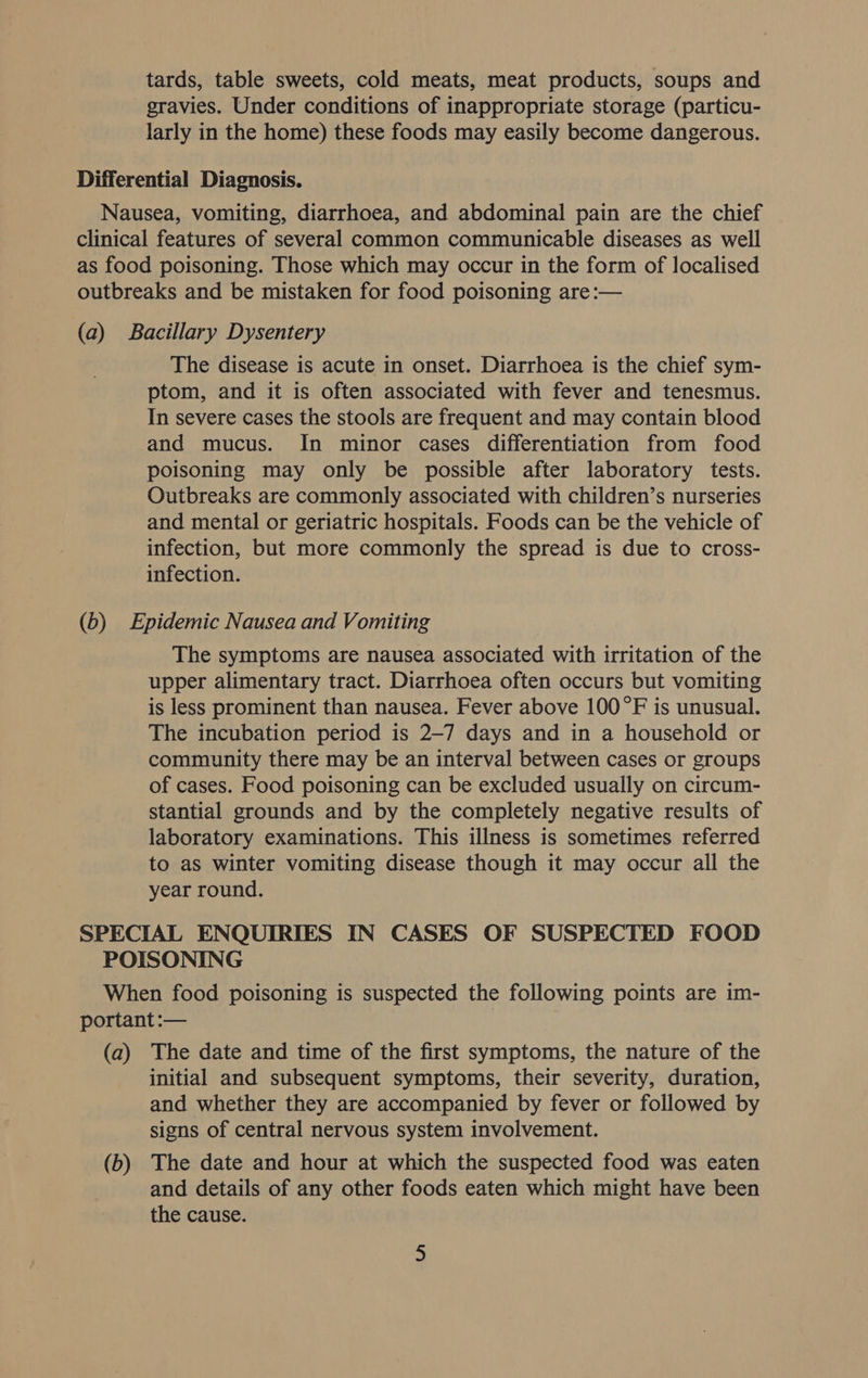 tards, table sweets, cold meats, meat products, soups and gravies. Under conditions of inappropriate storage (particu- larly in the home) these foods may easily become dangerous. The disease is acute in onset. Diarrhoea is the chief sym- ptom, and it is often associated with fever and tenesmus. In severe cases the stools are frequent and may contain blood and mucus. In minor cases differentiation from food poisoning may only be possible after laboratory tests. Outbreaks are commonly associated with children’s nurseries and mental or geriatric hospitals. Foods can be the vehicle of infection, but more commonly the spread is due to cross- infection. The symptoms are nausea associated with irritation of the upper alimentary tract. Diarrhoea often occurs but vomiting is less prominent than nausea. Fever above 100°F is unusual. The incubation period is 2-7 days and in a household or community there may be an interval between cases or groups of cases. Food poisoning can be excluded usually on circum- stantial grounds and by the completely negative results of laboratory examinations. This illness is sometimes referred to as winter vomiting disease though it may occur all the year round. (a) (b) The date and time of the first symptoms, the nature of the initial and subsequent symptoms, their severity, duration, and whether they are accompanied by fever or followed by signs of central nervous system involvement. The date and hour at which the suspected food was eaten and details of any other foods eaten which might have been the cause.