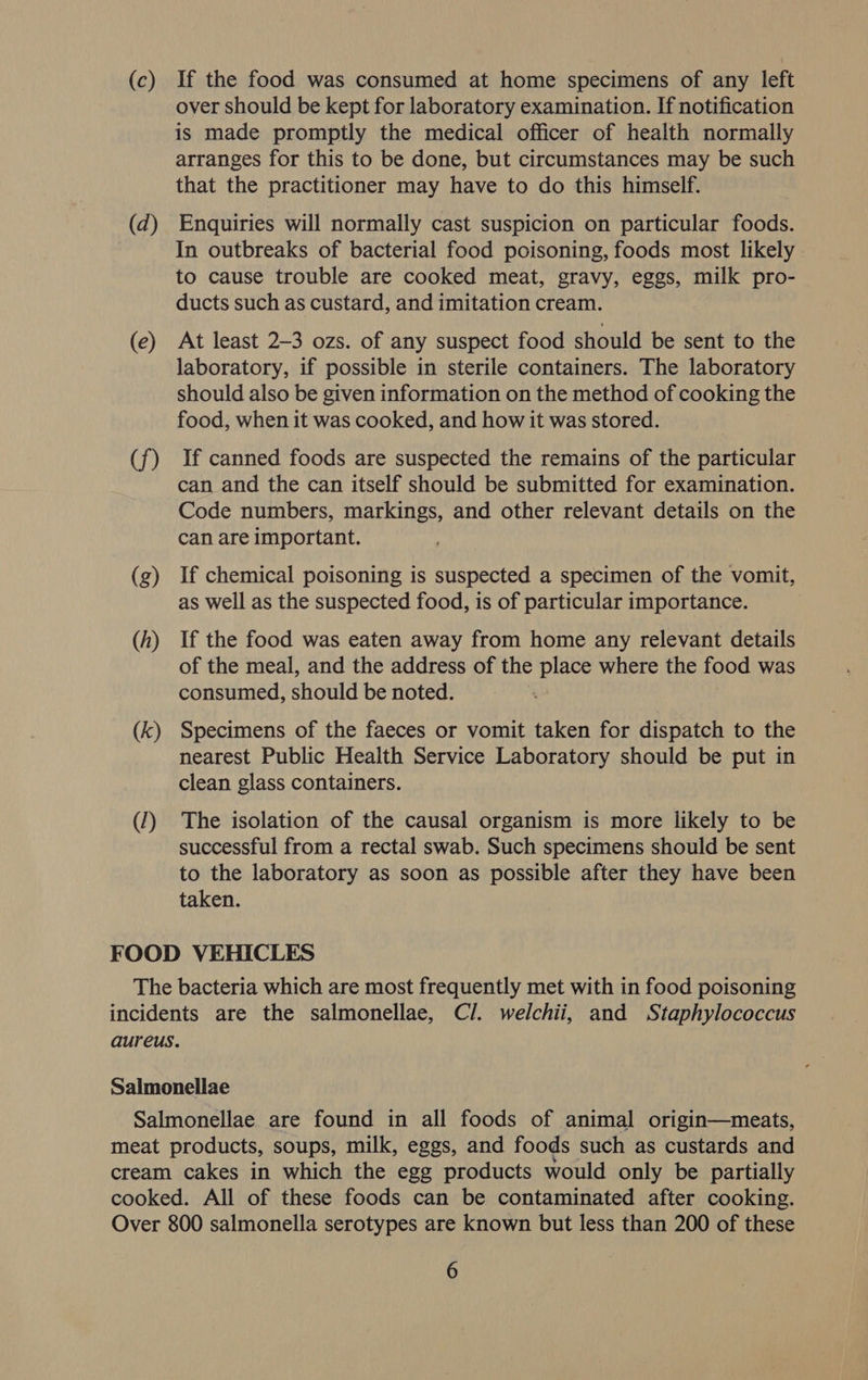 (c) If the food was consumed at home specimens of any left over should be kept for laboratory examination. If notification is made promptly the medical officer of health normally arranges for this to be done, but circumstances may be such that the practitioner may have to do this himself. (dq) Enquiries will normally cast suspicion on particular foods. In outbreaks of bacterial food poisoning, foods most likely to cause trouble are cooked meat, gravy, eggs, milk pro- ducts such as custard, and imitation cream. (e) At least 2-3 ozs. of any suspect food should be sent to the laboratory, if possible in sterile containers. The laboratory should also be given information on the method of cooking the food, when it was cooked, and how it was stored. (f) If canned foods are suspected the remains of the particular can and the can itself should be submitted for examination. Code numbers, markings, and other relevant details on the can are important. (g) If chemical poisoning is suspected a specimen of the vomit, as well as the suspected food, is of particular importance. (h) If the food was eaten away from home any relevant details of the meal, and the address of the place where the food was consumed, should be noted. (k) Specimens of the faeces or vomit taken for dispatch to the nearest Public Health Service Laboratory should be put in clean glass containers. (1) The isolation of the causal organism is more likely to be successful from a rectal swab. Such specimens should be sent to the laboratory as soon as possible after they have been taken. FOOD VEHICLES The bacteria which are most frequently met with in food poisoning incidents are the salmonellae, Cl. welchii, and Staphylococcus aureus. Salmonellae Salmonellae are found in all foods of animal origin—meats, meat products, soups, milk, eggs, and foods such as custards and cream cakes in which the egg products would only be partially cooked. All of these foods can be contaminated after cooking. Over 800 salmonella serotypes are known but less than 200 of these
