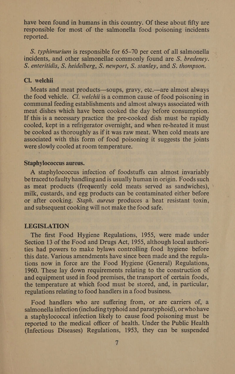have been found in humans in this country. Of these about fifty are responsible for most of the salmonella food poisoning incidents reported. S. typhimurium is responsible for 65-70 per cent of all salmonella incidents, and other salmonellae commonly found are S. bredeney. S. enteritidis, S. heidelberg, S. newport, S. stanley, and S. thompson. Cl. welchii Meats and meat products—soups, gravy, etc.—are almost always the food vehicle. Cl. welchii is a common cause of food poisoning in communal feeding establishments and almost always associated with meat dishes which have been cooked the day before consumption. If this-is a necessary practice the pre-cooked dish must be rapidly cooled, kept in a refrigerator overnight, and when re-heated it must be cooked as thoroughly as if it was raw meat. When cold meats are associated with this form of food poisoning it suggests the joints were slowly cooled at room temperature. Staphylococcus aureus. A staphylococcus infection of foodstuffs can almost invariably be traced to faulty handlingand is usually human in origin. Foods such as meat products (frequently cold meats served as sandwiches), ° milk, custards, and egg products can be contaminated either before or after cooking. Staph. aureus produces a heat resistant toxin, and subsequent cooking will not make the food safe. LEGISLATION The first Food Hygiene Regulations, 1955, were made under Section 13 of the Food and Drugs Act, 1955, although local authori- ties had powers to make bylaws controlling food hygiene before this date. Various amendments have since been made and the regula- tions now in force are the Food Hygiene (General) Regulations, 1960. These lay down requirements relating to the construction of and equipment used in food premises, the transport of certain foods, the temperature at which food must be stored, and, in particular, regulations relating to food handlers in a food business. Food handlers who are suffering from, or are carriers of, a salmonella infection (including typhoid and paratyphoid), orwho have a staphylococcal infection likely to cause food poisoning must be reported to the medical officer of health. Under the Public Health (Infectious Diseases) Regulations, 1953, they can be suspended