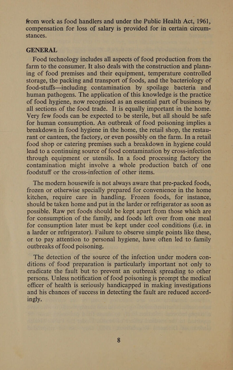 from work as food handlers and under the Public Health Act, 1961, compensation for loss of salary is provided for in certain circum- stances. GENERAL Food technology includes all aspects of food production from the farm to the consumer. It also deals with the construction and plann- ing of food premises and their equipment, temperature controlled storage, the packing and transport of foods, and the bacteriology of food-stuffs—including contamination by spoilage bacteria and human pathogens. The application of this knowledge is the practice of food hygiene, now recognised as an essential part of business by all sections of the food trade. It is equally important in the home. Very few foods can be expected to be sterile, but all should be safe for human consumption. An outbreak of food poisoning implies a breakdown in food hygiene in the home, the retail shop, the restau- rant or canteen, the factory, or even possibly on the farm. In a retail food shop or catering premises such a breakdown in hygiene could lead to a continuing source of food contamination by cross-infection through equipment or utensils. In a food processing factory the contamination might involve a whole production batch of one foodstuff or the cross-infection of other items. The modern housewife is not always aware that pre-packed foods, frozen or otherwise specially prepared for convenience in the home kitchen, require care in handling. Frozen foods, for instance, should be taken home and put in the larder or refrigerator as soon as possible. Raw pet foods should be-kept apart from those which are for consumption of the family, and foods left over from one meal for consumption later must be kept under cool conditions (i.e. in a larder or refrigerator). Failure to observe simple points like these, or to pay attention to personal hygiene, have often led to family outbreaks of food poisoning. The detection of the source of the infection under modern con- ditions of food preparation is particularly important not only to eradicate the fault but to prevent an outbreak spreading to other persons. Unless notification of food poisoning is prompt the medical officer of health is seriously handicapped in making investigations and his chances of success in detecting the fault are reduced accord- ingly.