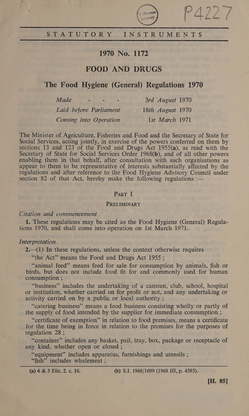   SHA ON a @ YS INSTRUMENTS  1970 No. 1172 FOOD AND DRUGS The Food Hygiene (General) Regulations 1970 Made - - - 3rd August 1970 Laid before Parliament 18th August 1970 Coming into Operation Ist March 1971 The Minister of Agriculture, Fisheries and Food and the Secretary of State for Social Services, acting jointly, in exercise of the powers conferred on them by sections 13 and 123 of the Food and Drugs Act 1955(a), as read with the Secretary of State for Social Services Order 1968(b), and of all other powers enabling them in that behalf, after consultation with such organisations as appear to them to be representative of interests substantially affected by the regulations and after reference to the Food Hygiene Advisory Council under section 82 of that Act, hereby make the following regulations :— ParT I PRELIMINARY Citation and commencement 1. These regulations may be cited as the Food Hygiene (General) Regula- tions 1970, and shall come into operation on Ist March 1971. Interpretation 2.—(1) In these regulations, unless the context otherwise requires “the Act” means the Food and Drugs Act 1955 ; “animal feed” means feed for sale for consumption by animals, fish or birds, but does not include food fit for and commonly used for human consumption ; “business” includes the undertaking of a canteen, club, school, hospital or institution, whether carried on for profit or not, and any undertaking or activity carried on by a public or local authority ; “catering business” means a food business consisting wholly or partly of the supply of food intended by the supplier for immediate consumption ; “certificate of exemption” in relation to food premises, means a certificate for the time being in force in relation to the premises for the purposes of regulation 28 ; “container” includes any basket, pail, tray, box, package or receptacle of any kind, whether open or closed ; “equipment” includes apparatus, furnishings and utensils ; “fish” includes whalemeat ; (a) 4 &amp; 5 Eliz. 2. c. 16. (b) S.I. 1968/1699 (1968 ITT, p. 4585). [H. 85]