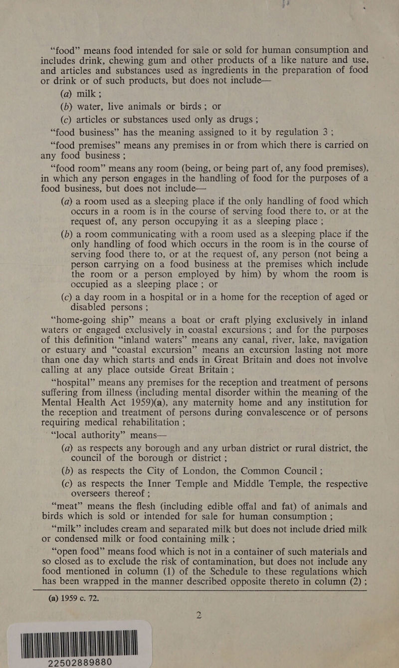 “food” means food intended for sale or sold for human consumption and includes drink, chewing gum and other products of a like nature and use, and articles and substances used as ingredients in the preparation of food or drink or of such products, but does not include— (a) milk ; (b) water, live animals or birds; or (c) articles or substances used only as drugs ; “food business” has the meaning assigned to it by regulation 3 ; “food premises” means any premises in or from which there is carried on any food business ; “food room” means any room (being, or being part of, any food premises), in which any person engages in the handling of food for the purposes of a food business, but does not include— (a) a room used as a sleeping place if the only handling of food which occurs in a room is in the course of serving food there to, or at the request of, any person occupying it as a sleeping place ; (b) a room communicating with a room used as a sleeping place if the only handling of food which occurs in the room is in the course of serving food there to, or at the request of, any person (not being a person carrying on a food business at the premises which include the room or a person employed by him) by whom the room is occupied as a sleeping place; or (c) a day room in a hospital or in a home for the reception of aged or disabled persons ; “home-going ship’ means a boat or craft plying exclusively in inland waters or engaged exclusively in coastal excursions ; and for the purposes of this definition “inland waters” means any canal, river, lake, navigation or estuary and “coastal excursion” means an excursion lasting not more than one day which starts and ends in Great Britain and does not involve calling at any place outside Great Britain ; “hospital” means any premises for the reception and treatment of persons suffering from illness (including mental disorder within the meaning of the Mental Health Act 1959)a), any maternity home and any institution for the reception and treatment of persons during convalescence or of persons requiring medical rehabilitation ; ~“local authority” means— (a) as respects any borough and any urban district or rural district, the council of the borough or district ; (b) as respects the City of London, the Common Council ; (c) as respects the Inner Temple and Middle Temple, the respective overseers thereof ; “meat” means the flesh (including edible offal and fat) of animals and birds which is sold or intended for sale for human consumption ; “milk” includes cream and separated milk but does not include dried milk or condensed milk or food containing milk ; “open food” means food which is not in a container of such materials and so closed as to exclude the risk of contamination, but does not include any food mentioned in column (1) of the Schedule to these regulations which has been wrapped in the manner described opposite thereto in column (2) ; (a) 1959 c. 72. maine