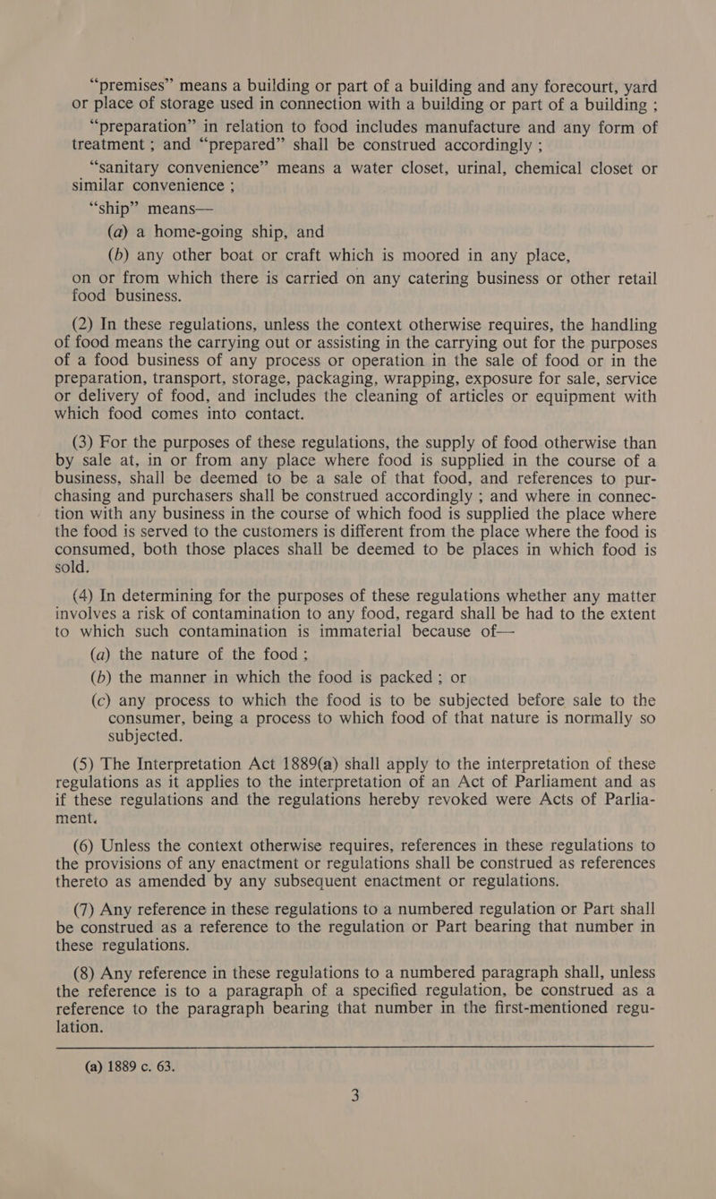 “premises” means a building or part of a building and any forecourt, yard or place of storage used in connection with a building or part of a building ; “preparation” in relation to food includes manufacture and any form of treatment ; and “prepared” shall be construed accordingly ; “sanitary convenience” means a water closet, urinal, chemical closet or similar convenience ; “ship” means— (a) a home-going ship, and (b) any other boat or craft which is moored in any place, on or from which there is carried on any catering business or other retail food business. (2) In these regulations, unless the context otherwise requires, the handling of food means the carrying out or assisting in the carrying out for the purposes of a food business of any process or operation in the sale of food or in the preparation, transport, storage, packaging, wrapping, exposure for sale, service or delivery of food, and includes the cleaning of articles or equipment with which food comes into contact. (3) For the purposes of these regulations, the supply of food otherwise than by sale at, in or from any place where food is supplied in the course of a business, shall be deemed to be a sale of that food, and references to pur- chasing and purchasers shall be construed accordingly ; and where in connec- tion with any business in the course of which food is supplied the place where the food is served to the customers is different from the place where the food is consumed, both those places shall be deemed to be places in which food is sold. (4) In determining for the purposes of these regulations whether any matter involves a risk of contamination to any food, regard shall be had to the extent to which such contamination is immaterial because of— (a) the nature of the food ; (b) the manner in which the food is packed ; or (c) any process to which the food is to be subjected before sale to the consumer, being a process to which food of that nature is normally so subjected. (5) The Interpretation Act 1889(a) shall apply to the interpretation of these regulations as it applies to the interpretation of an Act of Parliament and as if these regulations and the regulations hereby revoked were Acts of Parlia- ment. (6) Unless the context otherwise requires, references in these regulations to the provisions of any enactment or regulations shall be construed as references thereto as amended by any subsequent enactment or regulations. (7) Any reference in these regulations to a numbered regulation or Part shall be construed as a reference to the regulation or Part bearing that number in these regulations. (8) Any reference in these regulations to a numbered paragraph shall, unless the reference is to a paragraph of a specified regulation, be construed as a reference to the paragraph bearing that number in the first-mentioned regu- lation. (a) 1889 c. 63.
