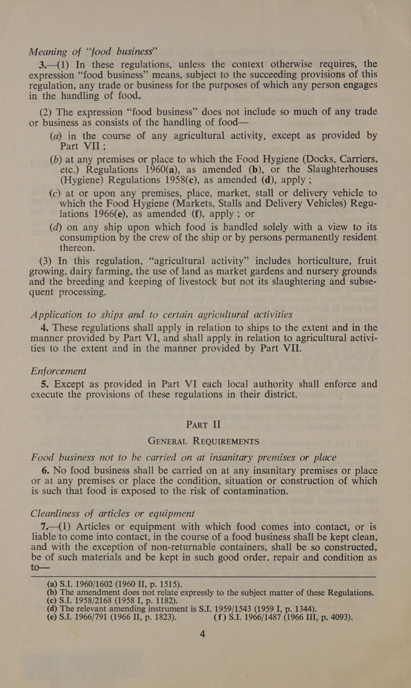 Meaning of “food business” 3.—(1) In these regulations, unless the context otherwise requires, the expression “food business” means, subject to the succeeding provisions of this regulation, any trade or business for the purposes of which any person engages in the handling of food. (2) The expression “food business” does not include so much of any trade or business as consists of the handling of food— (a) in the course of any agricultural activity, except as provided by Part VIL, (b) at any premises or place to which the Food Hygiene (Docks, Carriers, etc.) Regulations 1960(a), as amended (b), or the Slaughterhouses (Hygiene) Regulations 1958(c), as amended (d), apply ; (c) at or upon any premises, place, market, stall or delivery vehicle to which the Food Hygiene (Markets, Stalls and Delivery Vehicles) Regu- lations 1966(e), as amended (f), apply ; or . (d) on any ship upon which food is handled solely with a view to its consumption by the crew of the ship or by persons permanently resident thereon. (3) In this regulation, “agricultural activity” includes horticulture, fruit growing, dairy farming, the use of land as market gardens and nursery grounds and the breeding and keeping of livestock but not its slaughtering and subse- quent processing. Application to ships and to certain agricultural activities 4. These regulations shall apply in relation to ships to the extent and in the manner provided by Part VI, and shall apply in relation to agricultural activi- ties to the extent and in the manner provided by Part VII. Enforcement 5. Except as provided in Part VI each local authority shall enforce and execute the provisions of these regulations in their district. Part II GENERAL REQUIREMENTS Food business not to be carried on at insanitary premises or place 6. No food business shall be carried on at any insanitary premises or place or at any premises or place the condition, situation or construction of which is such that food is exposed to the risk of contamination. Cleanliness of articles or equipment 7.—(1) Articles or equipment with which food comes into contact, or is liable to come into contact, in the course of a food business shall be kept clean, and with the exception of non-returnable containers, shall be so constructed, be of such materials and be kept in such good order, repair and condition as to— (a) S.I. 1960/1602 (1960 II, p. 1515). (b) The amendment does not relate expressly to the subject matter of these Regulations. (c) S.I. 1958/2168 (1958 I, p. 1182). (d) The relevant amending instrument is S.I. 1959/1543 (1959 I, p. 1344). (e) S.I. 1966/791 (1966 II, p. 1823). (f) S.I. 1966/1487 (1966 III, p. 4093).