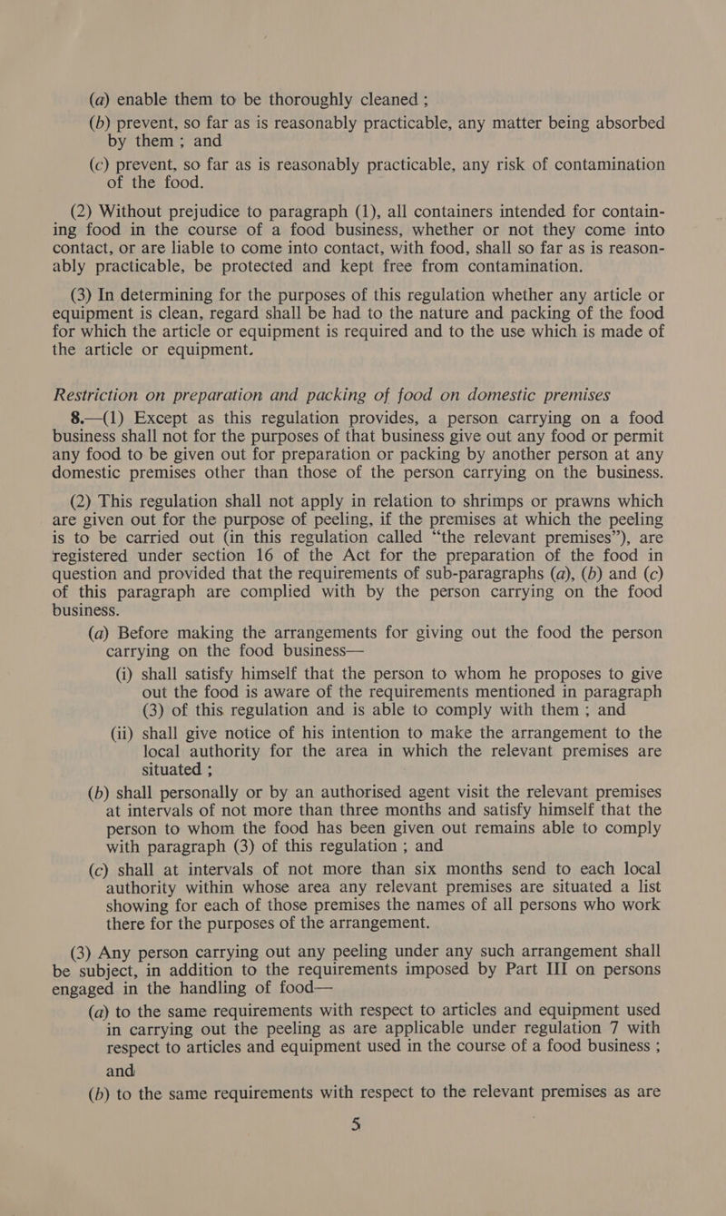 (a) enable them to be thoroughly cleaned ; (b) prevent, so far as is reasonably practicable, any matter being absorbed by them ; and (c) prevent, so far as is reasonably practicable, any risk of contamination of the food. (2) Without prejudice to paragraph (1), all containers intended for contain- ing food in the course of a food business, whether or not they come into contact, or are liable to come into contact, with food, shall so far as is reason- ably practicable, be protected and kept free from contamination. (3) In determining for the purposes of this regulation whether any article or equipment is clean, regard shall be had to the nature and packing of the food for which the article or equipment is required and to the use which is made of the article or equipment. Restriction on preparation and packing of food on domestic premises 8.—(1) Except as this regulation provides, a person carrying on a food business shall not for the purposes of that business give out any food or permit any food to be given out for preparation or packing by another person at any domestic premises other than those of the person carrying on the business. (2) This regulation shall not apply in relation to shrimps or prawns which are given out for the purpose of peeling, if the premises at which the peeling is to be carried out (in this regulation called “the relevant premises’’), are registered under section 16 of the Act for the preparation of the food in question and provided that the requirements of sub-paragraphs (a), (b) and (c) of this paragraph are complied with by the person carrying on the food business. (a) Before making the arrangements for giving out the food the person carrying on the food business— (i) shall satisfy himself that the person to whom he proposes to give out the food is aware of the requirements mentioned in paragraph (3) of this regulation and is able to comply with them ; and (ii) shall give notice of his intention to make the arrangement to the local authority for the area in which the relevant premises are situated ; | (b) shall personally or by an authorised agent visit the relevant premises at intervals of not more than three months and satisfy himself that the person to whom the food has been given out remains able to comply with paragraph (3) of this regulation ; and (c) shall at intervals of not more than six months send to each local authority within whose area any relevant premises are situated a list showing for each of those premises the names of all persons who work there for the purposes of the arrangement. (3) Any person carrying out any peeling under any such arrangement shall be subject, in addition to the requirements imposed by Part HI on persons engaged in the handling of food— (a) to the same requirements with respect to articles and equipment used in carrying out the peeling as are applicable under regulation 7 with respect to articles and equipment used in the course of a food business ; and (b) to the same requirements with respect to the relevant premises as are