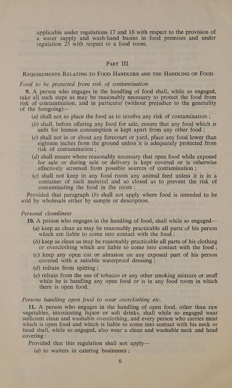 applicable under regulations 17 and 18 with respect to the provision of a water supply and wash-hand basins in food premises and under regulation 25 with respect to a food room. Part IIL REQUIREMENTS RELATING TO FOOD HANDLERS AND THE HANDLING OF Foop Food to be protected from risk of contamination 9, A person who engages in the handling of food shall, while so engaged, take all such steps as may be reasonably necessary to protect the food from risk of contamination, and in particular (without prejudice to the generality of the foregoing)— (a) shall not so place the food as to involve any risk of contamination ; (6) shall, before offering any food for sale, ensure that any food which is unfit for human consumption is kept apart from any other food ; (c) shall not in or about any forecourt or yard, place any food lower than eighteen inches from the ground unless it is adequately protected from risk of contamination ; (d) shall ensure where reasonably necessary that open food while exposed for sale or during sale or delivery is kept covered or is otherwise effectively screened from possible sources of contamination ; (e) shall not keep in any food room any animal feed unless it is in a container of such material and so closed as to prevent the risk of contaminating the food in the room: Provided that paragraph (b) shall not apply where food is intended to be sold by wholesale either by sample or description. Personal cleanliness 10. A person who engages in the handling of food, shall while so engaged— (a) keep as clean as may be reasonably practicable all parts of his person which are liable to come into contact with the food ; (b) keep as clean as may be reasonably practicable all parts of his clothing or overclothing which are liable to come into contact with the food : (c) keep any open cut or abrasion on any exposed part of his person covered with a suitable waterproof dressing ; (d) refrain from spitting ; (e) refrain from the use of tobacco or any other smoking mixture or snuff while he is handling any open food or is in any food room in which there is open food. Persons handling open food to wear overclothing etc. 11. A person who engages in the handling of open food, other than raw vegetables, intoxicating liquor or soft drinks, shall while so engaged wear sufficient clean and washable overclothing, and every person who carries meat which is open food and which is liable to come into contact with his neck or head shall, while so engaged, also wear a clean and washable neck and head covering : Provided that this regulation shail not apply— (a) to waiters in catering businesses ;