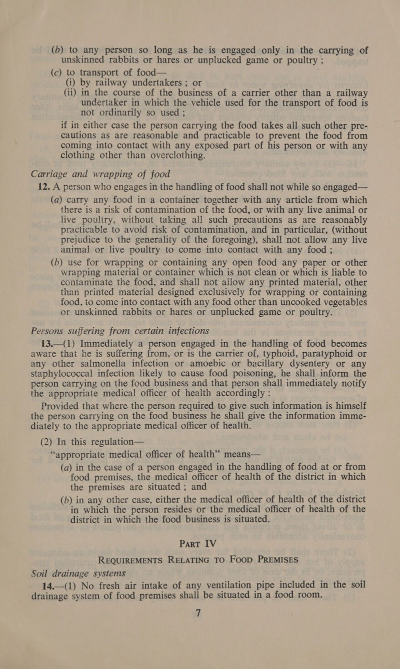 (b) to any person so long as he is engaged only in the carrying of unskinned rabbits or hares or unplucked game or poultry ; (c) to transport of food— (i) by railway undertakers ; or : (ii) in the course of the business of a carrier other than a railway undertaker in which the vehicle used for the transport of food is not ordinarily so used ; if in either case the person carrying the food takes all such other pre- cautions as are reasonable and practicable to prevent the food from coming into contact with any exposed part of his person or with any clothing other than overclothing. Carriage and wrapping of food 12. A person who engages in the handling of food shall not while so engaged— (a) carry any food in a container together with any article from which there is a risk of contamination of the food, or with any live animal or live poultry, without taking all such precautions as are reasonably practicable to avoid risk of contamination, and in particular, (without prejudice to the generality of the foregoing), shall not allow any live animal or live poultry to come into contact with any food ; (b) use for wrapping or containing any open food any paper or other wrapping material or container which is not clean or which is liable to contaminate the food, and shall not allow any printed material, other than printed material designed exclusively for wrapping or containing food, to come into contact with any food other than uncooked vegetables or unskinned rabbits or hares or unplucked game or poultry. Persons suffering from certain infections 13.—(1) Immediately a person engaged in the handling of food becomes aware that he is suffering from, or is the carrier of, typhoid, paratyphoid or any other salmonella infection or amoebic or bacillary dysentery or any staphylococcal infection likely to cause food poisoning, he shall inform the person carrying on the food business and that person shall immediately notify the appropriate medical officer of health accordingly : Provided that where the person required to give such information is himself the person carrying on the food business he shall give the information imme- diately to the appropriate medical officer of health. (2) In this regulation— “appropriate medical officer of health” means— (a) in the case of a person engaged in the handling of food at or from food premises, the medical officer of health of the district in which the premises are situated ; and (b) in any other case, either the medical officer of health of the district in which the person resides or the medical officer of health of the district in which the food business is situated. ParRT 1V REQUIREMENTS RELATING TO FOOD PREMISES Soil drainage systems 14.—(1) No fresh air intake of any ventilation pipe included in the soil drainage system of food premises shali be situated in a food room.
