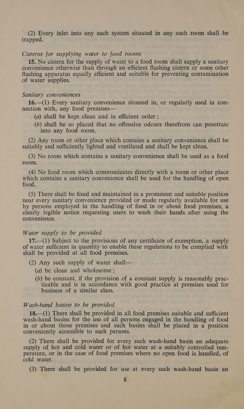 (2) Every inlet into any such system situated in any such room shall be trapped. Cisterns for supplying water to food rooms 15. No cistern for the supply of water to a food room shall supply a sanitary convenience otherwise than through an efficient flushing cistern or some other flushing apparatus equally efficient and suitable for preventing contamination of water supplies. Sanitary conveniences 16.—(1) Every sanitary convenience situated in, or regularly used in con- nection with, any food premises— (a) shall be kept clean and in efficient order ; (b) shall be so placed that no offensive odours therefrom can penetrate into any food room. (2) Any room or other place which contains a sanitary convenience shall be suitably and sufficiently lighted and ventilated and shall be kept clean. (3) No room which contains a sanitary convenience shall be used as a food room. (4) No food room which communicates directly with a room or other place which contains a sanitary convenience shall be used for the handling of open food, (5) There shall be fixed and maintained in a prominent and suitable position near every sanitary convenience provided or made regularly available for use by persons employed in the handling of food in or about food premises, a clearly legible notice requesting users to wash their hands after using the convenience. ; Water supply to be provided 17.—_(1) Subject to the provisions of any certificate of exemption, a supply of water sufficient in quantity to enable these regulations to be complied with shall be provided at all food premises. (2) Any such supply of water shall— (a) be clean and wholesome ; (b) be constant, if the provision of a constant supply is reasonably prac- ticable and is in accordance with good practice at premises used for business of a similar class. Wash-hand basins to be provided 18.—(1) There shall be provided in all food premises suitable and sufficient wash-hand basins for the use of all persons engaged in the handling of food in or about those premises and such basins shall be placed in a position conveniently accessible to such persons. (2) There shall be provided for every such wash-hand basin an adequate supply of hot and cold water or of hot water at a suitably controlled tem- perature, or in the case of food premises where no open food is handled, of cold water. (3) There shall be provided for use at every such wash-hand basin an