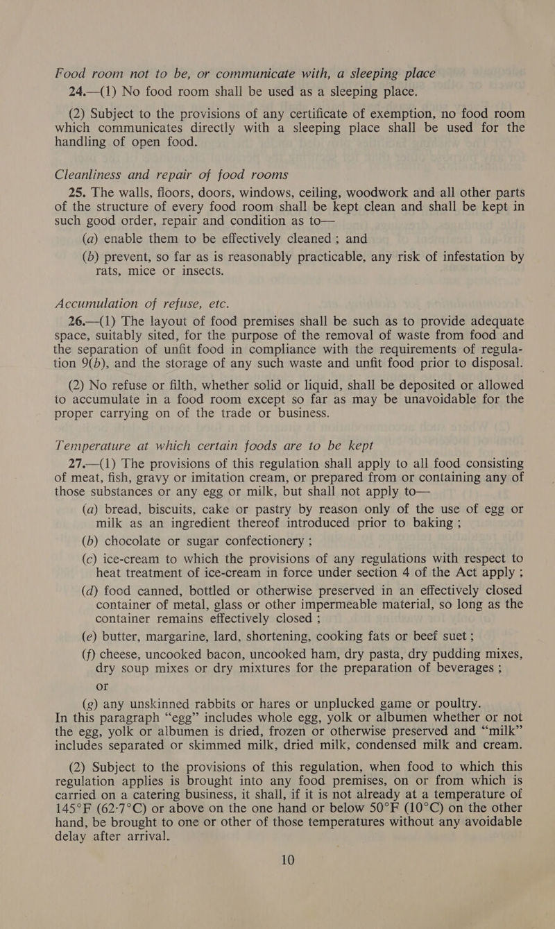 Food room not to be, or communicate with, a sleeping place 24.—(1) No food room shall be used as a sleeping place. (2) Subject to the provisions of any certificate of exemption, no food room which communicates directly with a sleeping place shall be used for the handling of open food. Cleanliness and repair of food rooms 25. The walls, floors, doors, windows, ceiling, woodwork and all other parts of the structure of every food room shall be kept clean and shall be kept in such good order, repair and condition as to— (a) enable them to be effectively cleaned ; and (b) prevent, so far as is reasonably practicable, any risk of infestation by rats, mice or insects. Accumulation of refuse, etc. 26.—(1) The layout of food premises shall be such as to provide adequate space, suitably sited, for the purpose of the removal of waste from food and the separation of unfit food in compliance with the requirements of regula- tion 9(b), and the storage of any such waste and unfit food prior to disposal. (2) No refuse or filth, whether solid or liquid, shall be deposited or allowed to accumulate in a food room except so far as may be unavoidable for the proper carrying on of the trade or business. Temperature at which certain foods are to be kept 27.—(1) The provisions of this regulation shall apply to all food consisting of meat, fish, gravy or imitation cream, or prepared from or containing any of those substances or any egg or milk, but shall not apply to— (a) bread, biscuits, cake or pastry by reason only of the use of egg or milk as an ingredient thereof introduced prior to baking ; (b) chocolate or sugar confectionery : (c) ice-cream to which the provisions of any regulations with respect to heat treatment of ice-cream in force under section 4 of the Act apply ; (d) food canned, bottled or otherwise preserved in an effectively closed container of metal, glass or other impermeable material, so long as the container remains effectively closed ; (e) butter, margarine, lard, shortening, cooking fats or beef suet ; (f) cheese, uncooked bacon, uncooked ham, dry pasta, dry pudding mixes, dry soup mixes or dry mixtures for the preparation of beverages ; or (g) any unskinned rabbits or hares or unplucked game or poultry. In this paragraph “egg” includes whole egg, yolk or albumen whether or not the egg, yolk or albumen is dried, frozen or otherwise preserved and “milk” includes separated or skimmed milk, dried milk, condensed milk and cream. (2) Subject to the provisions of this regulation, when food to which this regulation applies is brought into any food premises, on or from which is carried on a catering business, it shall, if it is not already at a temperature of 145°F (62-:7°C) or above on the one hand or below 50°F (10°C) on the other hand, be brought to one or other of those temperatures without any avoidable delay after arrival.