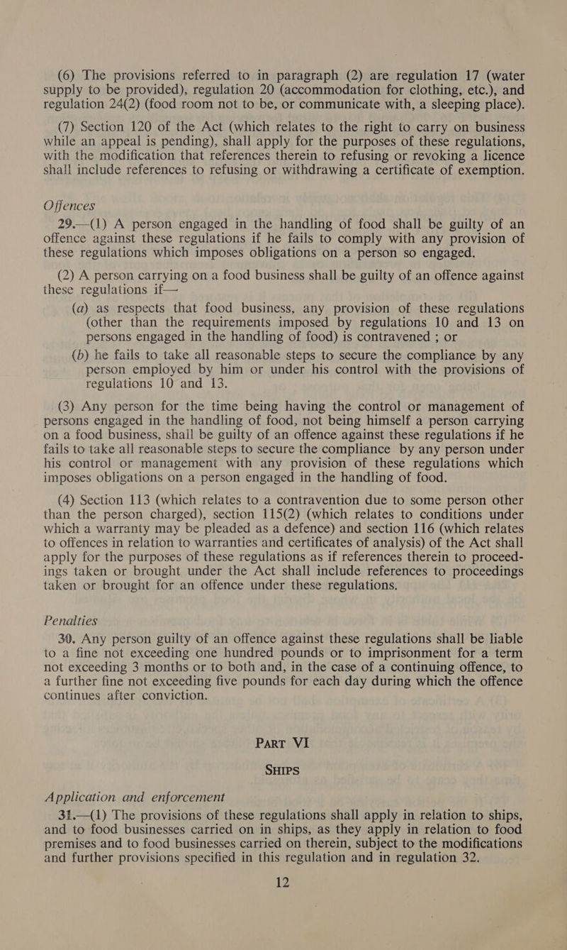 (6) The provisions referred to in paragraph (2) are regulation 17 (water supply to be provided), regulation 20 (accommodation for clothing, etc.), and regulation 24(2) (food room not to be, or communicate with, a sleeping place). (7) Section 120 of the Act (which relates to the right to carry on business while an appeal is pending), shall apply for the purposes of these regulations, with the modification that references therein to refusing or revoking a licence shall include references to refusing or withdrawing a certificate of exemption. Offences 29.—(1) A person engaged in the handling of food shall be guilty of an offence against these regulations if he fails to comply with any provision of these regulations which imposes obligations on a person so engaged. (2) A person carrying on a food business shall be guilty of an offence against these regulations if— (a) as respects that food business, any provision of these regulations (other than the requirements imposed by regulations 10 and 13 on persons engaged in the handling of food) is contravened ; or (b) he fails to take all reasonable steps to secure the compliance by any person employed by him or under his control with the provisions of regulations 10 and 13. (3) Any person for the time being having the control or management of persons engaged in the handling of food, not being himself a person carrying on a food business, shail be guilty of an offence against these regulations if he fails to take all reasonable steps to secure the compliance by any person under his control or management with any provision of these regulations which imposes obligations on a person engaged in the handling of food. (4) Section 113 (which relates to a contravention due to some person other than the person charged), section 115(2) (which relates to conditions under which a warranty may be pleaded as a defence) and section 116 (which relates to offences in relation to warranties and certificates of analysis) of the Act shall apply for the purposes of these regulations as if references therein to proceed- ings taken or brought under the Act shall include references to proceedings taken or brought for an offence under these regulations. Penalties 30. Any person guilty of an offence against these regulations shall be liable to a fine not exceeding one hundred pounds or to imprisonment for a term not exceeding 3 months or to both and, in the case of a continuing offence, to a further fine not exceeding five pounds for each day during which the offence continues after conviction. Part VI SHIPS Application and enforcement 31.—(1) The provisions of these regulations shall apply in relation to ships, and to food businesses carried on in ships, as they apply in relation to food premises and to food businesses carried on therein, subject to the modifications and further provisions specified in this regulation and in regulation 32.