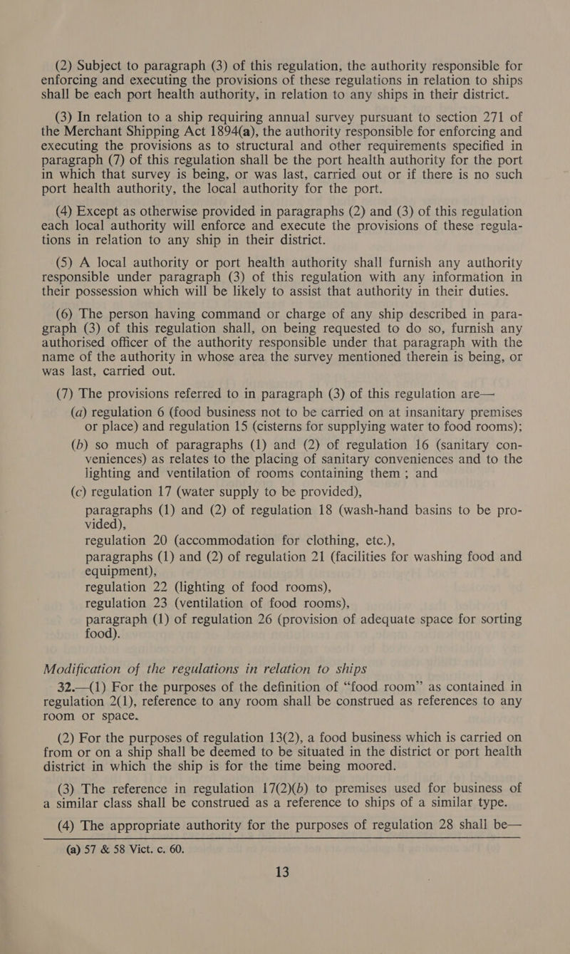 (2) Subject to paragraph (3) of this regulation, the authority responsible for enforcing and executing the provisions of these regulations in relation to ships shall be each port health authority, in relation to any ships in their district. (3) In relation to a ship requiring annual survey pursuant to section 271 of the Merchant Shipping Act 1894(a), the authority responsible for enforcing and executing the provisions as to structural and other requirements specified in paragraph (7) of this regulation shall be the port health authority for the port in which that survey is being, or was last, carried out or if there is no such port health authority, the local authority for the port. (4) Except as otherwise provided in paragraphs (2) and (3) of this regulation each local authority will enforce and execute the provisions of these regula- tions in relation to any ship in their district. (5) A local authority or port health authority shall furnish any authority responsible under paragraph (3) of this regulation with any information in their possession which will be likely to assist that authority in their duties. (6) The person having command or charge of any ship described in para- graph (3) of this regulation shall, on being requested to do so, furnish any authorised officer of the authority responsible under that paragraph with the name of the authority in whose area the survey mentioned therein is being, or was last, carried out. (7) The provisions referred to in paragraph (3) of this regulation are— (a) regulation 6 (food business not to be carried on at insanitary premises or place) and regulation 15 (cisterns for supplying water to food rooms); (b) so much of paragraphs (1) and (2) of regulation 16 (sanitary con- veniences) as relates to the placing of sanitary conveniences and to the lighting and ventilation of rooms containing them ; and (c) regulation 17 (water supply to be provided), paragraphs (1) and (2) of regulation 18 (wash-hand basins to be pro- vided), regulation 20 (accommodation for clothing, etc.), paragraphs (1) and (2) of regulation 21 (facilities for washing food and equipment), regulation 22 (lighting of food rooms), regulation 23 (ventilation of food rooms), paragraph (1) of regulation 26 (provision of adequate space for sorting food). Modification of the regulations in relation to ships 32.—(1) For the purposes of the definition of “food room” as contained in regulation 2(1), reference to any room shall be construed as references to any room or space. (2) For the purposes of regulation 13(2), a food business which is carried on from or on a ship shall be deemed to be situated in the district or port health district in which the ship is for the time being moored. (3) The reference in regulation 17(2)(b) to premises used for business of a similar class shall be construed as a reference to ships of a similar type. (4) The appropriate authority for the purposes of regulation 28 shall be— (a) 57 &amp; 58 Vict. c. 60.