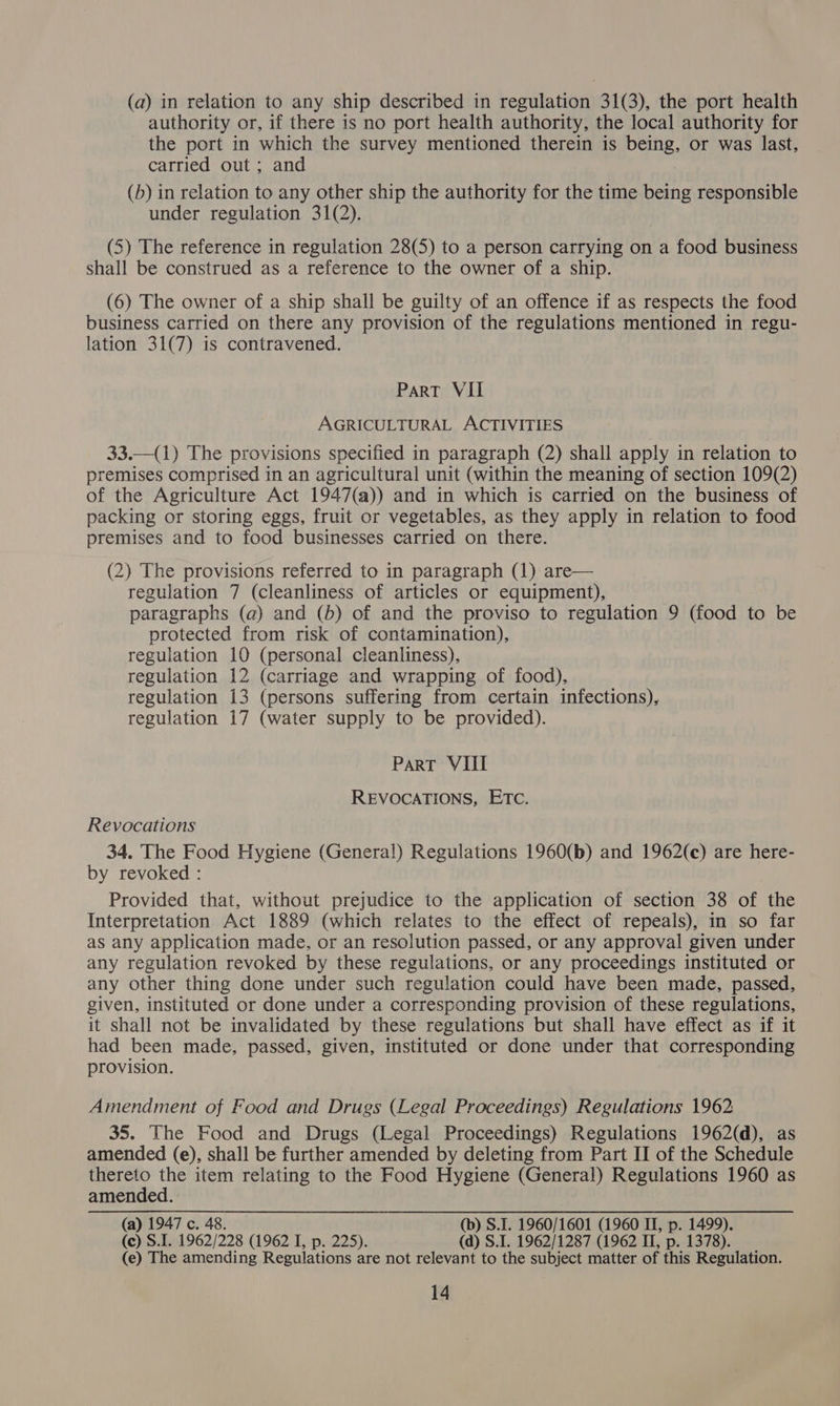 (a) in relation to any ship described in regulation 31(3), the port health authority or, if there is no port health authority, the local authority for the port in which the survey mentioned therein is being, or was last, carried out ; and (b) in relation to any other ship the authority for the time being responsible under regulation 31(2). (5) The reference in regulation 28(5) to a person carrying on a food business shall be construed as a reference to the owner of a ship. (6) The owner of a ship shall be guilty of an offence if as respects the food business carried on there any provision of the regulations mentioned in regu- lation 31(7) is contravened. Part VII AGRICULTURAL ACTIVITIES 33.—({1) The provisions specified in paragraph (2) shall apply in relation to premises comprised in an agricultural unit (within the meaning of section 109(2) of the Agriculture Act 1947(a)) and in which is carried on the business of packing or storing eggs, fruit or vegetables, as they apply in relation to food premises and to food businesses carried on there. (2) The provisions referred to in paragraph (1) are— regulation 7 (cleanliness of articles or equipment), paragraphs (a) and (b) of and the proviso to regulation 9 (food to be protected from risk of contamination), regulation 10 (personal cleanliness), regulation 12 (carriage and wrapping of food), regulation 13 (persons suffering from certain infections), regulation 17 (water supply to be provided). ParT VIII REVOCATIONS, ETC. Revocations 34. The Food Hygiene (General) Regulations 1960(b) and 1962(c) are here- by revoked : Provided that, without prejudice to the application of section 38 of the Interpretation Act 1889 (which relates to the effect of repeals), in so far as any application made, or an resolution passed, or any approval given under any regulation revoked by these regulations, or any proceedings instituted or any other thing done under such regulation could have been made, passed, given, instituted or done under a corresponding provision of these regulations, it shall not be invalidated by these regulations but shall have effect as if it had been made, passed, given, instituted or done under that corresponding provision. Amendment of Food and Drugs (Legal Proceedings) Regulations 1962 35. The Food and Drugs (Legal Proceedings) Regulations 1962(d), as amended (e), shall be further amended by deleting from Part II of the Schedule thereto the item relating to the Food Hygiene (General) Regulations 1960 as amended. (a) 1947 c. 48. (b) S.I. 1960/1601 (1960 II, p. 1499). (c) S.I. 1962/228 (1962 I, p. 225). (a) S.I. 1962/1287 (1962 II, p. 1378). (e) The amending Regulations are not relevant to the subject matter of this Regulation.