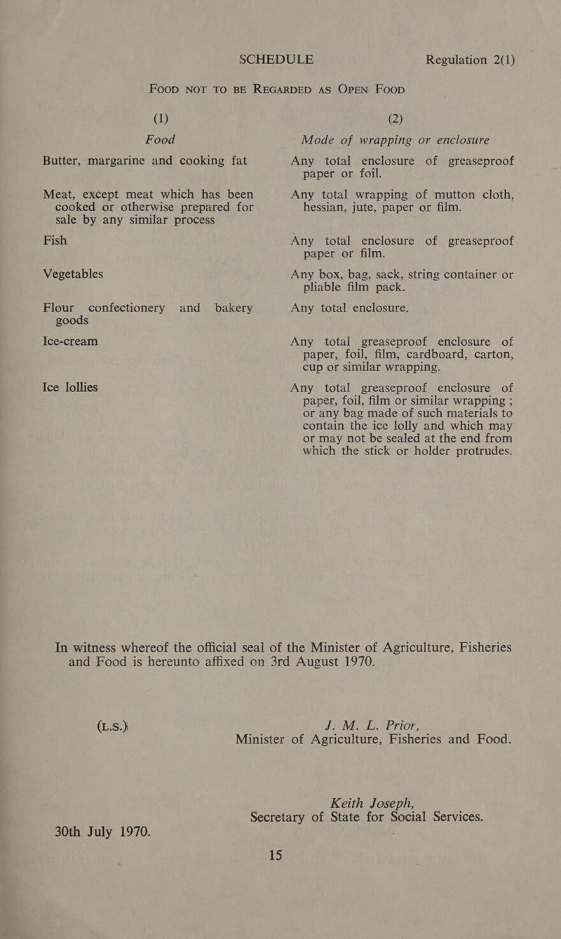 Regulation 2(1) (1) Food Butter, margarine and cooking fat Meat, except meat which has been cooked or otherwise prepared for sale by any similar process Fish Vegetables Flour confectionery and _ bakery goods Ice-cream Ice lollies (2) Mode of wrapping or enclosure Any total enclosure of greaseproof paper or foil. Any total wrapping of mutton cloth, hessian, jute, paper or film. Any total enclosure of greaseproof paper or film. Any box, bag, sack, string container or pliable film pack. Any total enclosure. Any total greaseproof enclosure of paper, foil, film, cardboard, carton, cup or similar wrapping. Any total greaseproof enclosure of paper, foil, film or similar wrapping ; or any bag made of such materials to contain the ice lolly and which may or may not be sealed at the end from which the stick or holder protrudes. (L.S.} J aVEe LA EP rior, 30th July 1970. Keith Joseph,