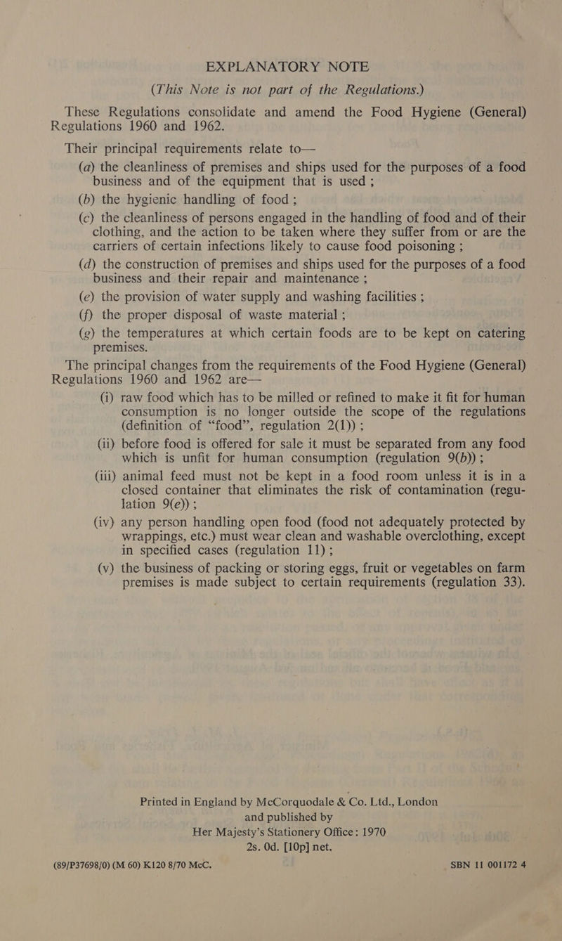 EXPLANATORY NOTE (This Note is not part of the Regulations.) These Regulations consolidate and amend the Food Hygiene (General) Regulations 1960 and 1962. Their principal requirements relate to— (a) the cleanliness of premises and ships used for the purposes of a food business and of the equipment that is used ; (b) the hygienic handling of food ; (c) the cleanliness of persons engaged in the handling of food and of their clothing, and the action to be taken where they suffer from or are the carriers of certain infections likely to cause food poisoning ; (d) the construction of premises and ships used for the purposes of a food business and their repair and maintenance ; (e) the provision of water supply and washing facilities ; (f) the proper disposal of waste material ; (g) the temperatures at which certain foods are to be kept on catering premises. The principal changes from the requirements of the Food Hygiene (General) Regulations 1960 and 1962 are— (1) raw food which has to be milled or refined to make it fit for human consumption is no longer outside the scope of the regulations (definition of “food”, regulation 2(1)) ; (i1) before food is offered for sale it must be separated from any food which is unfit for human consumption (regulation 9(b)) ; (iii) animal feed must not be kept in a food room unless it is in a closed container that eliminates the risk of contamination (regu- lation 9(e)); (iv) any person handling open food (food not adequately protected by wrappings, etc.) must wear clean and washable overclothing, except in specified cases (regulation 11); (v) the business of packing or storing eggs, fruit or vegetables on farm premises is made subject to certain requirements (regulation 33). Printed in England by McCorquodale &amp; Co. Ltd., London and published by Her Majesty’s Stationery Office : 1970 2s. Od. [10p] net. (89/P37698/0) (M 60) K120 8/70 McC, SBN 11 001172 4