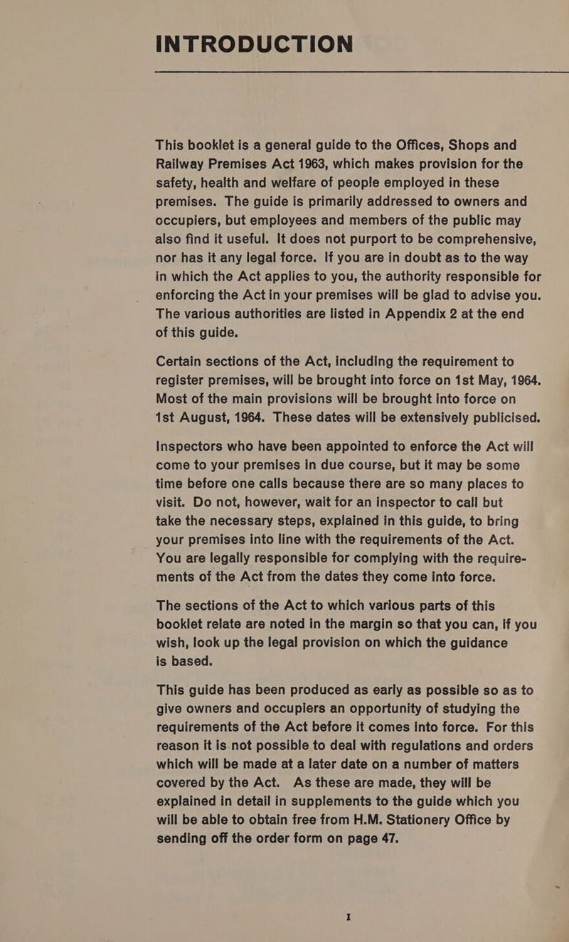 INTRODUCTION This booklet is a general guide to the Offices, Shops and Railway Premises Act 1963, which makes provision for the safety, health and welfare of people employed in these premises. The guide is primarily addressed to owners and occupiers, but employees and members of the public may also find it useful. It does not purport to be comprehensive, nor has it any legal force. If you are in doubt as to the way in which the Act applies to you, the authority responsible for enforcing the Actin your premises will be glad to advise you. The various authorities are listed in Appendix 2 at the end of this guide. Certain sections of the Act, including the requirement to register premises, will be brought into force on 1st May, 1964. Most of the main provisions will be brought into force on 1st August, 1964. These dates will be extensively publicised. Inspectors who have been appointed to enforce the Act will come to your premises in due course, but it may be some time before one calls because there are so many places to visit. Do not, however, wait for an inspector to call but take the necessary steps, explained in this guide, to bring your premises into line with the requirements of the Act. You are legally responsible for complying with the require- ments of the Act from the dates they come into force. The sections of the Act to which various parts of this booklet relate are noted in the margin so that you can, if you wish, look up the legal provision on which the guidance is based. This guide has been produced as early as possible so as to give owners and occupiers an opportunity of studying the requirements of the Act before it comes into force. For this reason it is not possible to deal with regulations and orders which will be made at a later date on a number of matters covered by the Act. As these are made, they will be explained in detail in supplements to the guide which you will be able to obtain free from H.M. Stationery Office by sending off the order form on page 47.