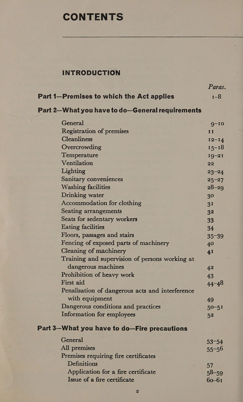 CONTENTS INTRODUCTION Part 1—Premises to which the Act applies General Registration of premises Cleanliness Overcrowding ‘Temperature Ventilation Lighting Sanitary conveniences Washing facilities Drinking water Accommodation for clothing Seating arrangements Seats for sedentary workers Eating facilities Floors, passages and stairs Fencing of exposed parts of machinery Cleaning of machinery dangerous machines Prohibition of heavy work First aid with equipment Dangerous conditions and practices Information for employees General All premises Premises requiring fire certificates Definitions Application for a fire certificate Issue of a fire certificate Paras. 1-8 g-I0 II 12-14 15-18 19-21 22 23-24 25-27 28-29 30 3I 32 33 34 35c59 40 41 42 43 44-48 49 aes) 52 53-54 55-56 Gy) 58-59 60-61