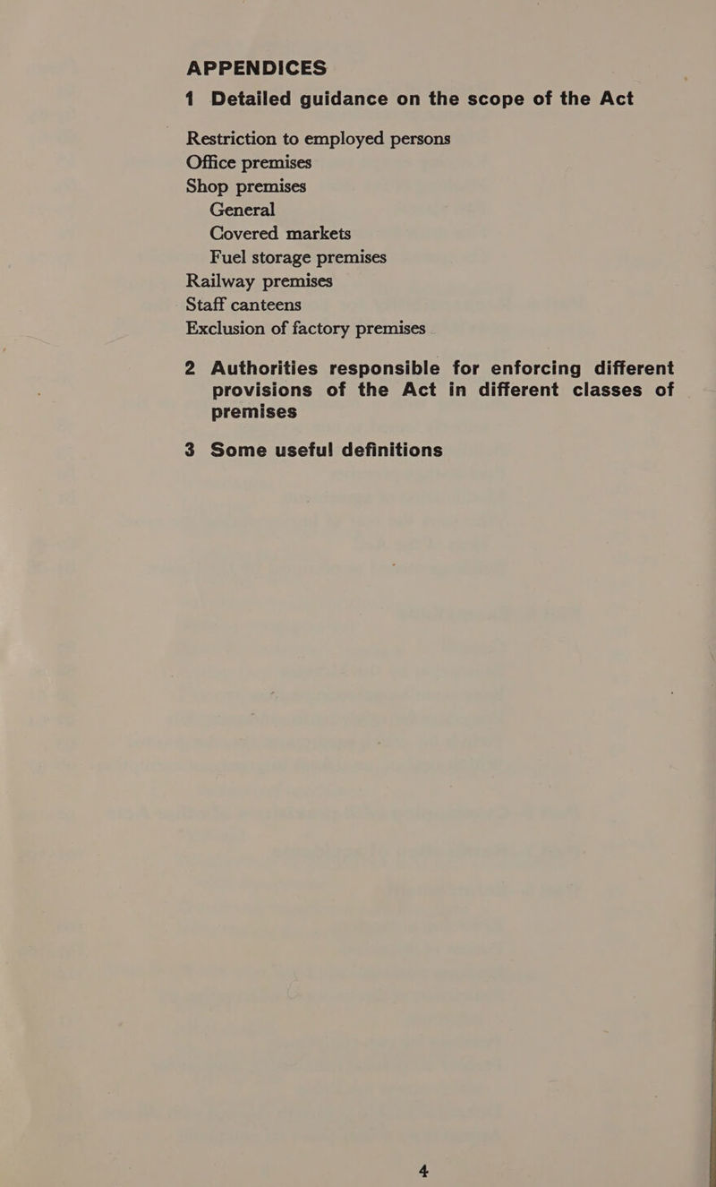 APPENDICES 1 Detailed guidance on the scope of the Act Restriction to employed persons Office premises Shop premises General Covered markets Fuel storage premises Railway premises Staff canteens Exclusion of factory premises 2 Authorities responsible for enforcing different provisions of the Act in different classes of premises 3 Some useful! definitions 