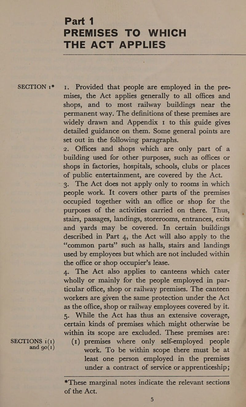 SECTIONS 1(1) and go(1) Part 1 PREMISES TO WHICH THE ACT APPLIES mises, the Act applies generally to all offices and shops, and to most railway buildings near the permanent way. The definitions of these premises are widely drawn and Appendix 1 to this guide gives detailed guidance on them. Some general points are set out in the following paragraphs. 2. Offices and shops which are only part of a building used for other purposes, such as offices or shops in factories, hospitals, schools, clubs or places of public entertainment, are covered by the Act. 3. The Act does not apply only to rooms in which people work. It covers other parts of the premises occupied together with an office or shop for the purposes of the activities carried on there. Thus, stairs, passages, landings, storerooms, entrances, exits and yards may be covered. In certain buildings described in Part 4, the Act will also apply to the ‘common parts” such as halls, stairs and landings used by employees but which are not included within the office or shop occupier’s lease. 4. The Act also applies to canteens which cater wholly or mainly for the people employed in par- ticular office, shop or railway premises. The canteen workers are given the same protection under the Act as the office, shop or railway employees covered by it. 5. While the Act has thus an extensive coverage, certain kinds of premises which might otherwise be within its scope are excluded. These premises are: (1) premises where only self-employed. people work. To be within scope there must be at least one person employed in the premises under a contract of service or apprenticeship; *These marginal notes indicate the relevant sections of the Act.