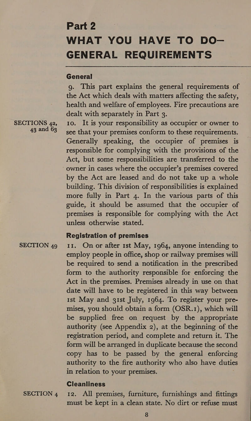 SECTIONS 42, 43 and 63 SECTION 49 SECTION 4 Part 2 WHAT YOU HAVE TO DO- GENERAL REQUIREMENTS General g. This part explains the general requirements of the Act which deals with matters affecting the safety, health and welfare of employees. Fire precautions are dealt with separately in Part 3. 10. It is your responsibility as occupier or owner to see that your premises conform to these requirements. Generally speaking, the occupier of premises is responsible for complying with the provisions of the Act, but some responsibilities are transferred to the owner in cases where the occupier’s premises covered by the Act are leased and do not take up a whole building. This division of responsibilities is explained more fully in Part 4. In the various parts of this guide, it should be assumed that the occupier of premises is responsible for complying with the Act unless otherwise stated. Registration of premises 11. On or after 1st May, 1964, anyone intending to employ people in office, shop or railway premises will be required to send a notification in the prescribed form to the authority responsible for enforcing the Act in the premises. Premises already in use on that date will have to be registered in this way between ist May and gist July, 1964. To register your pre- mises, you should obtain a form (OSR.1), which will be supplied free on request by the appropriate authority (see Appendix 2), at the beginning of the registration period, and complete and return it. The form will be arranged in duplicate because the second copy has to be passed by the general enforcing authority to the fire authority who also have Ne: in relation to your premises. Cleanliness 12. All premises, furniture, furnishings and fittings must be kept in a clean state. No dirt or refuse must