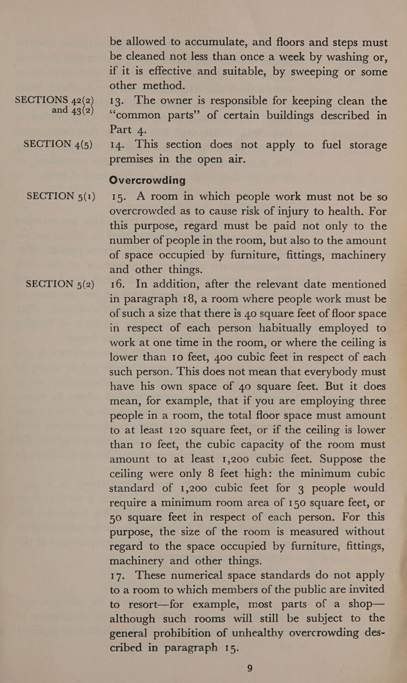 and 43(2) SECTION 4(5) SECTION 5(1) SECTION 5(2) be allowed to accumulate, and floors and steps must be cleaned not less than once a week by washing or, if it is effective and suitable, by sweeping or some other method. “common parts” of certain buildings described in Part 4. 14. This section does not apply to fuel storage premises in the open air. Overcrowding 15. A room in which people work must not be so overcrowded as to cause risk of injury to health. For this purpose, regard must be paid not only to the number of people in the room, but also to the amount of space occupied by furniture, fittings, machinery and other things. 16. In addition, after the relevant date mentioned in paragraph 18, a room where people work must be of such a size that there is 40 square feet of floor space in respect of each person habitually employed to work at one time in the room, or where the ceiling is lower than 10 feet, 400 cubic feet in respect of each such person. ‘This does not mean that everybody must have his own space of 40 square feet. But it does mean, for example, that if you are employing three people in a room, the total floor space must amount | to at least 120 square feet, or if the ceiling is lower than 10 feet, the cubic capacity of the room must amount to at least 1,200 cubic feet. Suppose the ceiling were only 8 feet high: the minimum cubic standard of 1,200 cubic feet for 3 people would require a minimum room area of 150 square feet, or 50 square feet in respect of each person. For this purpose, the size of the room is measured without regard to the space occupied by furniture, fittings, machinery and other things. 17. These numerical space standards do not apply to a room to which members of the public are invited to resort—for example, most parts of a shop— although such rooms will still be subject to the general prohibition of unhealthy overcrowding des- cribed in paragraph 15.
