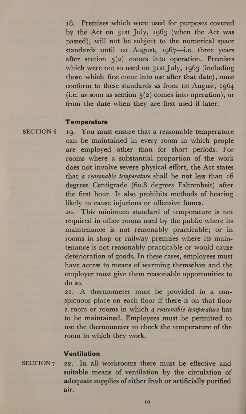 SECTION 7 18. Premises which were used for purposes covered by the Act on 31st July, 1963 (when the Act was passed), will not be subject to the numerical space standards until 1st August, 1967—1.e. three years after section 5(2) comes into operation. Premises which were not so used on 31st July, 1963 (including those which first come into use after that date), must conform to these standards as from 1st August, 1964 (i.e. as soon as section 5(2) comes into operation), or from the date when they are first used if later. Temperature can be maintained in every room in which people are employed other than for short periods. For rooms where a substantial proportion of the work does not involve severe physical effort, the Act states that a reasonable temperature shall be not less than 16 degrees Centigrade (60.8 degrees Fahrenheit) after the first hour. It also prohibits methods of heating likely to cause injurious or offensive fumes. 20. This minimum standard of temperature is not required in office rooms used by the public where its maintenance is not reasonably practicable; or in rooms in shop or railway premises where its main- tenance is not reasonably practicable or would cause deterioration of goods. In these cases, employees must have access to means of warming themselves and the employer must give them reasonable opportunities to do so. 21. A thermometer must be provided in a con- spicuous place on each floor if there is on that floor a room or rooms in which a reasonable temperature has to be maintained. Employees must be permitted to use the thermometer to check the temperature of the room in which they work. Ventilation 22. In all workrooms there must be effective and suitable means of ventilation by the circulation of adequate supplies of either fresh or artificially purified air.