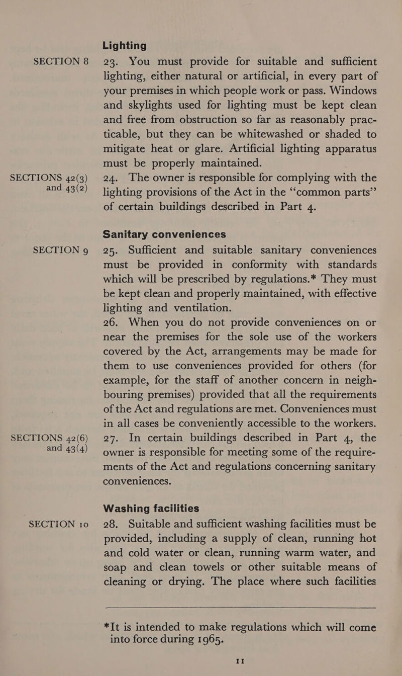 SECTIONS 42(3) and 43(2) SECTION 9 SECTIONS 42(6) and 43(4) SECTION 10 Lighting lighting, either natural or artificial, in every part of your premises in which people work or pass. Windows and skylights used for lighting must be kept clean and free from obstruction so far as reasonably prac- ticable, but they can be whitewashed or shaded to mitigate heat or glare. Artificial lighting apparatus must be properly maintained. 24. ‘The owner is responsible for complying with the lighting provisions of the Act in the ‘“‘common parts”’ of certain buildings described in Part 4. Sanitary conveniences 25. Sufficient and suitable sanitary conveniences must be provided in conformity with standards which will be prescribed by regulations.* They must be kept clean and properly maintained, with effective lighting and ventilation. 26. When you do not provide conveniences on or near the premises for the sole use of the workers covered by the Act, arrangements may be made for them to use conveniences provided for others (for example, for the staff of another concern in neigh- bouring premises) provided that all the requirements of the Act and regulations are met. Conveniences must in all cases be conveniently accessible to the workers. 27. In certain buildings described in Part 4, the owner is responsible for meeting some of the require- ments of the Act and regulations concerning sanitary conveniences. Washing facilities 28. Suitable and sufficient washing facilities must be provided, including a supply of clean, running hot and cold water or clean, running warm water, and soap and clean towels or other suitable means of cleaning or drying. The place where such facilities  *It is intended to make regulations which will come into force during 1965.