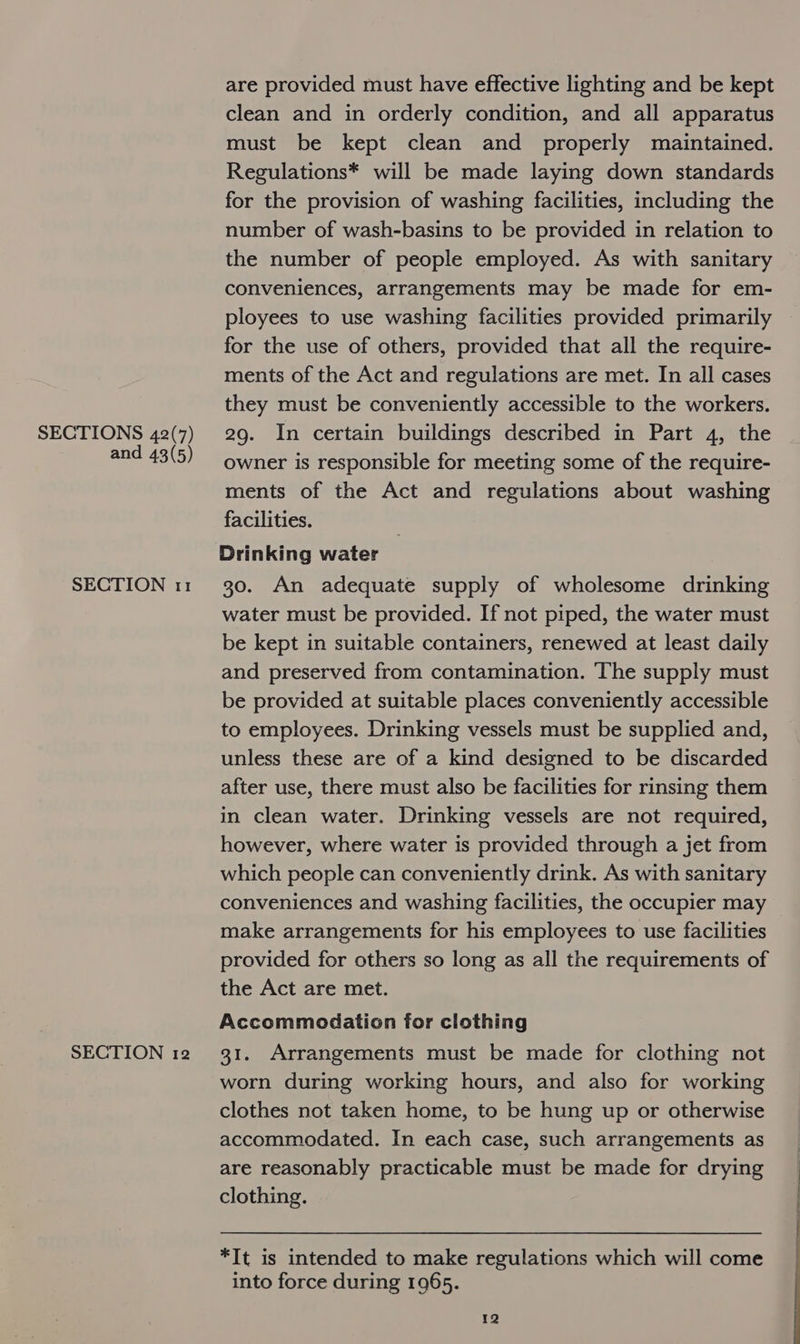 and 43(5) SECTION 11 SECTION 12 are provided must have effective lighting and be kept clean and in orderly condition, and all apparatus must be kept clean and properly maintained. Regulations* will be made laying down standards for the provision of washing facilities, including the number of wash-basins to be provided in relation to the number of people employed. As with sanitary conveniences, arrangements may be made for em- ployees to use washing facilities provided primarily for the use of others, provided that all the require- ments of the Act and regulations are met. In all cases they must be conveniently accessible to the workers. owner is responsible for meeting some of the require- ments of the Act and regulations about washing facilities. Drinking water 30. An adequate supply of wholesome drinking water must be provided. If not piped, the water must be kept in suitable containers, renewed at least daily and preserved from contamination. The supply must be provided at suitable places conveniently accessible to employees. Drinking vessels must be supplied and, unless these are of a kind designed to be discarded after use, there must also be facilities for rinsing them in clean water. Drinking vessels are not required, however, where water is provided through a jet from which people can conveniently drink. As with sanitary conveniences and washing facilities, the occupier may make arrangements for his employees to use facilities provided for others so long as all the requirements of the Act are met. Accommodation for clothing 31. Arrangements must be made for clothing not worn during working hours, and also for working clothes not taken home, to be hung up or otherwise accommodated. In each case, such arrangements as are reasonably practicable must be made for drying clothing. *TIt is intended to make regulations which will come into force during 1965.