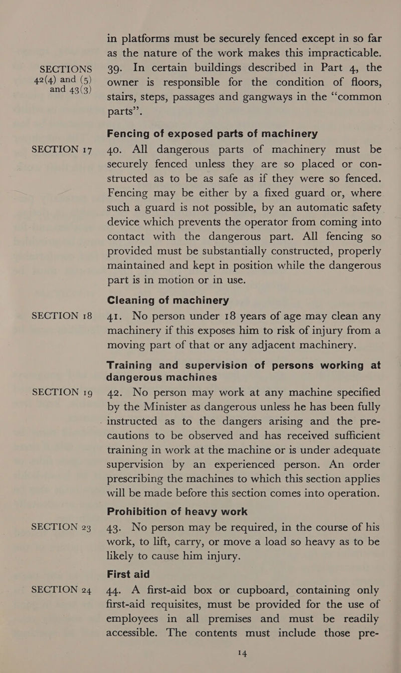 42(4) and (5) and 43(3) SECTION 17 SECTION 18 SECTION 19 SECTION 23 SECTION 24 in platforms must be securely fenced except in so far as the nature of the work makes this impracticable. owner is responsible for the condition of floors, stairs, steps, passages and gangways in the “‘common parts”’. Fencing of exposed parts of machinery 40. All dangerous parts of machinery must be securely fenced unless they are so placed or con- structed as to be as safe as if they were so fenced. Fencing may be either by a fixed guard or, where such a guard is not possible, by an automatic safety device which prevents the operator from coming into contact with the dangerous part. All fencing so provided must be substantially constructed, properly maintained and kept in position while the dangerous part is in motion or in use. Cleaning of machinery 41. No person under 18 years of age may clean any machinery if this exposes him to risk of injury from a moving part of that or any adjacent machinery. Training and supervision of persons working at dangerous machines 42. No person may work at any machine specified by the Minister as dangerous unless he has been fully cautions to be observed and has received sufficient training in work at the machine or is under adequate supervision by an experienced person. An order prescribing the machines to which this section applies will be made before this section comes into operation. Prohibition of heavy work 43. No person may be required, in the course of his work, to lift, carry, or move a load so heavy as to be likely to cause him injury. First aid 44. A first-aid box or cupboard, containing only first-aid requisites, must be provided for the use of employees in all premises and must be readily accessible. The contents must include those pre-
