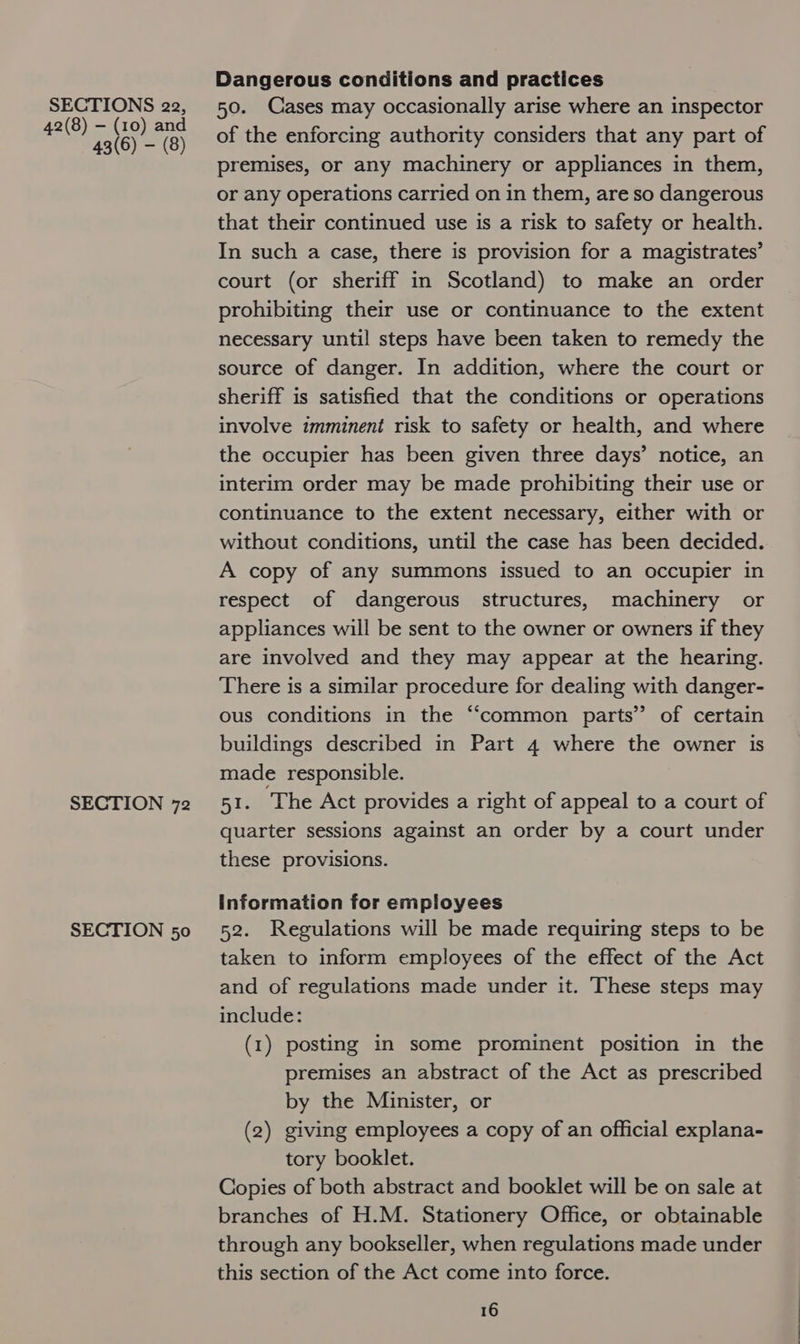 42(8) -— (10) and 43(6) — (8) SECTION 72 SECTION 50 Dangerous conditions and practices of the enforcing authority considers that any part of premises, or any machinery or appliances in them, or any operations carried on in them, are so dangerous that their continued use is a risk to safety or health. In such a case, there is provision for a magistrates’ court (or sheriff in Scotland) to make an order prohibiting their use or continuance to the extent necessary until steps have been taken to remedy the source of danger. In addition, where the court or sheriff is satisfied that the conditions or operations involve imminent risk to safety or health, and where the occupier has been given three days’ notice, an interim order may be made prohibiting their use or continuance to the extent necessary, either with or without conditions, until the case has been decided. A copy of any summons issued to an occupier in respect of dangerous structures, machinery or appliances will be sent to the owner or owners if they are involved and they may appear at the hearing. There is a similar procedure for dealing with danger- ous conditions in the “common parts” of certain buildings described in Part 4 where the owner is made responsible. 51. ‘The Act provides a right of appeal to a court of quarter sessions against an order by a court under these provisions. information for employees 52. Regulations will be made requiring steps to be taken to inform employees of the effect of the Act and of regulations made under it. These steps may include: (1) posting in some prominent position in the premises an abstract of the Act as prescribed by the Minister, or (2) giving employees a copy of an official explana- tory booklet. Copies of both abstract and booklet will be on sale at branches of H.M. Stationery Office, or obtainable through any bookseller, when regulations made under this section of the Act come into force.