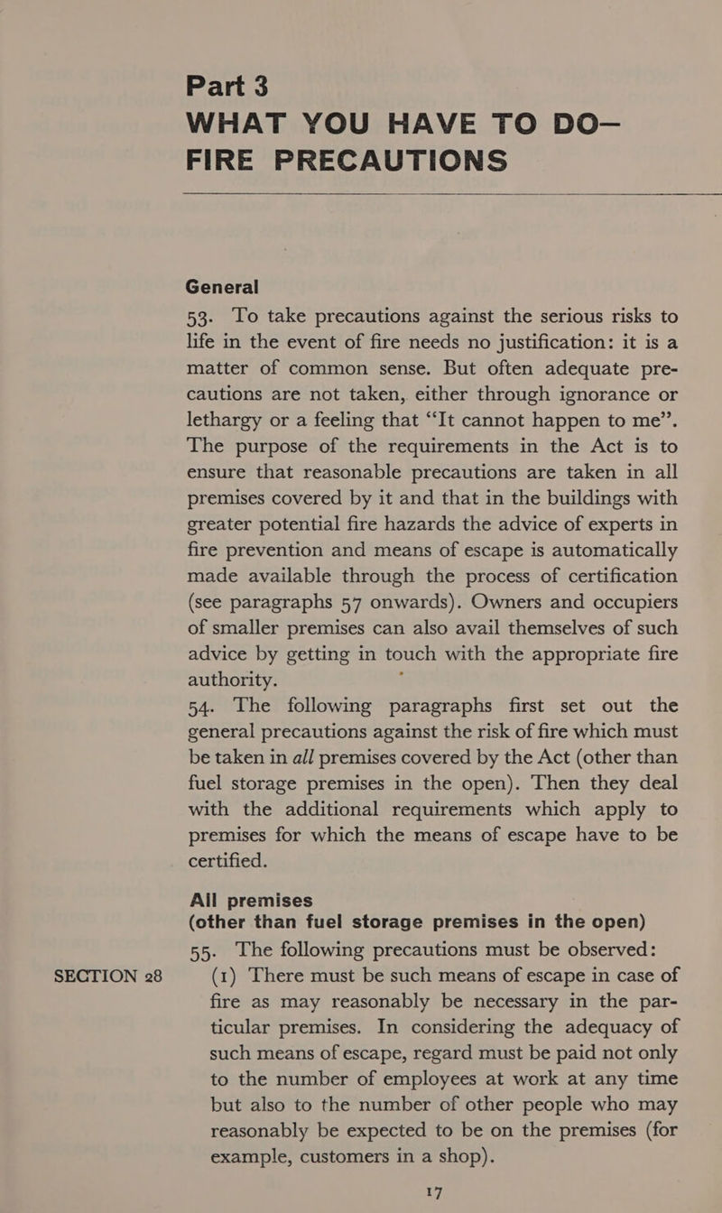 SECTION 28 Part 3 WHAT YOU HAVE TO DO— FIRE PRECAUTIONS  General 53. lo take precautions against the serious risks to life in the event of fire needs no justification: it is a matter of common sense. But often adequate pre- cautions are not taken, either through ignorance or lethargy or a feeling that “‘It cannot happen to me”. The purpose of the requirements in the Act is to ensure that reasonable precautions are taken in all premises covered by it and that in the buildings with greater potential fire hazards the advice of experts in fire prevention and means of escape is automatically made available through the process of certification (see paragraphs 57 onwards). Owners and occupiers of smaller premises can also avail themselves of such advice by getting in touch with the appropriate fire authority. ' 54. The following paragraphs first set out the general precautions against the risk of fire which must be taken in all premises covered by the Act (other than fuel storage premises in the open). Then they deal with the additional requirements which apply to premises for which the means of escape have to be certified. All premises (other than fuel storage premises in the open) 55. Lhe following precautions must be observed: (1) There must be such means of escape in case of fire as may reasonably be necessary in the par- ticular premises. In considering the adequacy of such means of escape, regard must be paid not only to the number of employees at work at any time but also to the number of other people who may reasonably be expected to be on the premises (for example, customers in a shop).