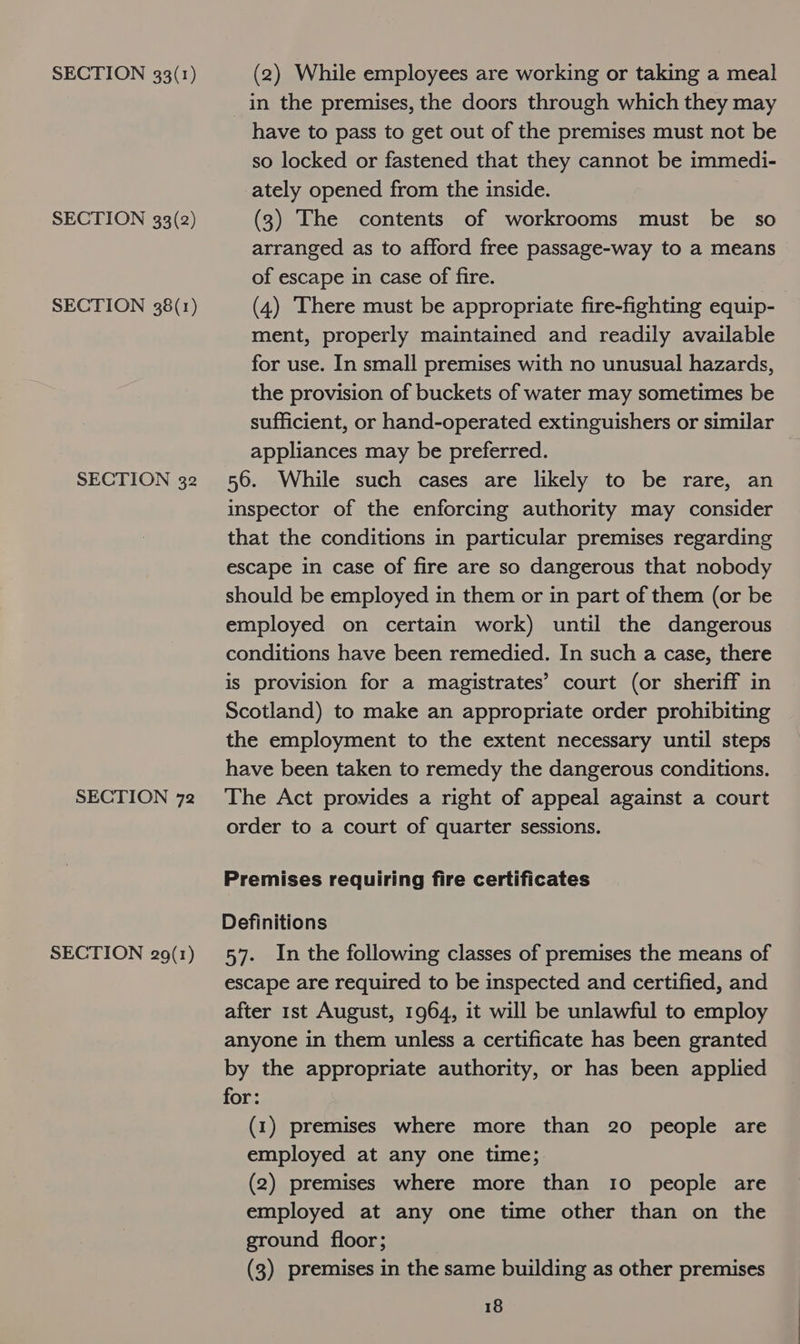 SECTION 33(2) SECTION 38(1) SECTION 32 SECTION 72 SECTION 29(1) in the premises, the doors through which they may have to pass to get out of the premises must not be so locked or fastened that they cannot be immedi- ately opened from the inside. (3) The contents of workrooms must be so arranged as to afford free passage-way to a means of escape in case of fire. (4) There must be appropriate fire-fighting equip- ment, properly maintained and readily available for use. In small premises with no unusual hazards, the provision of buckets of water may sometimes be sufficient, or hand-operated extinguishers or similar appliances may be preferred. 56. While such cases are likely to be rare, an inspector of the enforcing authority may consider that the conditions in particular premises regarding escape in case of fire are so dangerous that nobody should be employed in them or in part of them (or be employed on certain work) until the dangerous conditions have been remedied. In such a case, there is provision for a magistrates’ court (or sheriff in Scotland) to make an appropriate order prohibiting the employment to the extent necessary until steps have been taken to remedy the dangerous conditions. The Act provides a right of appeal against a court order to a court of quarter sessions. Premises requiring fire certificates Definitions 57. In the following classes of premises the means of escape are required to be inspected and certified, and after 1st August, 1964, it will be unlawful to employ anyone in them unless a certificate has been granted by the appropriate authority, or has been applied for: (1) premises where more than 20 people are employed at any one time; (2) premises where more than 10 people are employed at any one time other than on the ground floor; (3) premises in the same building as other premises