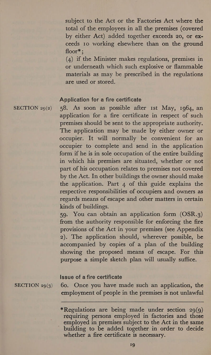 SECTION 29(3) subject to the Act or the Factories Act where the total of the employees in all the premises (covered by either Act) added together exceeds 20, or ex- ceeds 10 working elsewhere than on the ground floor* ; (4) if the Minister makes regulations, premises in or underneath which such explosive or flammable materials as may be prescribed in the regulations are used or stored. Application for a fire certificate application for a fire certificate in respect of such premises should be sent to the appropriate authority. The application may be made by either owner or occupier. It will normally be convenient for an occupier to complete and send in the application form if he is in sole occupation of the entire building in which his premises are situated, whether or not part of his occupation relates to premises not covered by the Act. In other buildings the owner should make the application. Part 4 of this guide explains the respective responsibilities of occupiers and owners as regards means of escape and other matters in certain kinds of buildings. 59. You can obtain an application form (OSR.3) from the authority responsible for enforcing the fire provisions of the Act in your premises (see Appendix 2). The application should, wherever possible, be accompanied by copies of a plan of the building showing the proposed means of escape. For this purpose a simple sketch plan will usually suffice. Issue of a fire certificate 60. Once you have made such an application, the employment of people in the premises is not unlawful *Regulations are being made under section 29(9) requiring persons employed in factories and those employed in premises subject to the Act in the same building to be added together in order to decide whether a fire certificate is necessary.