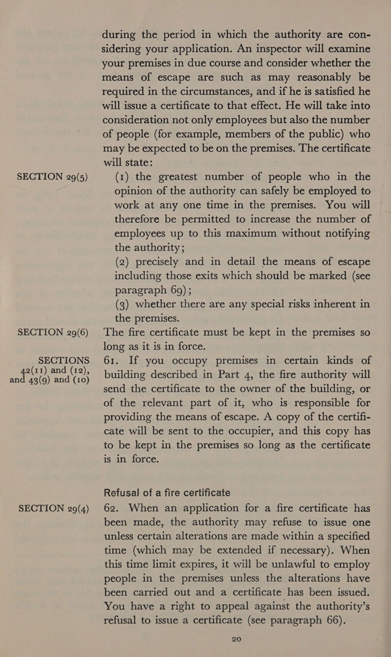 SECTION 29(6) SECTIONS 42(11) and (12), and 43(9) and (10) SECTION 29(4) during the period in which the authority are con- sidering your application. An inspector will examine your premises in due course and consider whether the means of escape are such as may reasonably be required in the circumstances, and if he is satisfied he will issue a certificate to that effect. He will take into consideration not only employees but also the number of people (for example, members of the public) who may be expected to be on the premises. The certificate will state: opinion of the authority can safely be employed to work at any one time in the premises. You will therefore be permitted to increase the number of employees up to this maximum without notifying the authority; (2) precisely and in detail the means of escape including those exits which should be marked (see paragraph 69) ; (3) whether there are any special risks inherent in the premises. The fire certificate must be kept in the premises so long as it is in force. 61. If you occupy premises in certain kinds of building described in Part 4, the fire authority will send the certificate to the owner of the building, or of the relevant part of it, who is responsible for providing the means of escape. A copy of the certifi- cate will be sent to the occupier, and this copy has to be kept in the premises so long as the certificate is in force. Refusal of a fire certificate 62. When an application for a fire certificate has been made, the authority may refuse to issue one unless certain alterations are made within a specified time (which may be extended if necessary). When this time limit expires, it will be unlawful to employ people in the premises unless the alterations have been carried out and a certificate has been issued. You have a right to appeal against the authority’s refusal to issue a certificate (see paragraph 66).