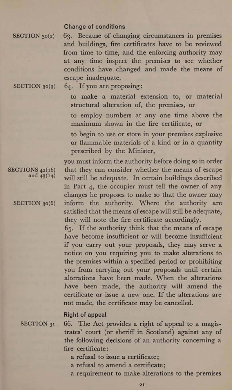 SECTION 30(3) SECTIONS 42(16) and 43(14) SECTION 30(6) SECTION 31 Change of conditions and buildings, fire certificates have to be reviewed from time to time, and the enforcing authority may at any time inspect the premises to see whether conditions have changed and made the means of escape inadequate. 64. If you are proposing: to make a material extension to, or material structural alteration of, the premises, or to employ numbers at any one time above the maximum shown in the fire certificate, or to begin to use or store in your premises explosive or flammable materials of a kind or in a quantity prescribed by the Minister, you must inform the authority before doing so in order that they can consider whether the means of escape will still be adequate. In certain buildings described in Part 4, the occupier must tell the owner of any changes he proposes to make so that the owner may inform the authority. Where the authority are satisfied that the means of escape will still be adequate, they will note the fire certificate accordingly. 65. Ifthe authority think that the means of escape have become insufficient or will become insufficient if you carry out your proposals, they may serve a notice on you requiring you to make alterations to the premises within a specified period or prohibiting you from carrying out your proposals until certain alterations have been made. When the alterations have been made, the authority will amend the certificate or issue a new one. If the alterations are not made, the certificate may be cancelled. Right of appeal 66. ‘The Act provides a right of appeal to a magis- trates’ court (or sheriff in Scotland) against any of the following decisions of an authority concerning a fire certificate: a refusal to issue a certificate; a refusal to amend a certificate; a requirement to make alterations to the premises