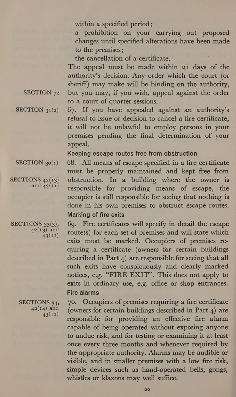 SECTION 31(2) SECTION 30(1) SECTIONS 42(13) and 43(11) SECTIONS 33(3), 42(13) and 43(11) SECTIONS 34, 42(14) and 43(12) within a specified period; a prohibition on your carrying out proposed changes until specified alterations have been made to the premises; the cancellation of a certificate. The appeal must be made within 21 days of the authority’s decision. Any order which the court (or sheriff) may make will be binding on the authority, to a court of quarter sessions. 67. If you have appealed against an authority’s refusal to issue or decision to cancel a fire certificate, it will not be unlawful to employ persons in your premises pending the final determination of your appeal. Keeping escape routes free from obstruction 68. All means of escape specified in a fire certificate must be properly maintained and kept free from obstruction. In a building where the owner is responsible for providing means of escape, the occupier is still responsible for seeing that nothing is done in his own premises to obstruct escape routes. Marking of fire exits 69. Fire certificates will specify in detail the escape route(s) for each set of premises and will state which exits must be marked. Occupiers of premises re- quiring a certificate (owners for certain buildings described in Part 4) are responsible for seeing that all such exits have conspicuously and clearly marked notices, e.g. “FIRE EXIT”. This does not apply to exits in ordinary use, e.g. office or shop entrances. Fire alarms 70. Occupiers of premises requiring a fire certificate (owners for certain buildings described in Part 4) are responsible for providing an effective fire alarm capable of being operated without exposing anyone to undue risk, and for testing or examining it at least once every three months and whenever required by the appropriate authority. Alarms may be audible or visible, and in smaller premises with a low fire risk, simple devices such as hand-operated bells, gongs, whistles or klaxons may well suffice.