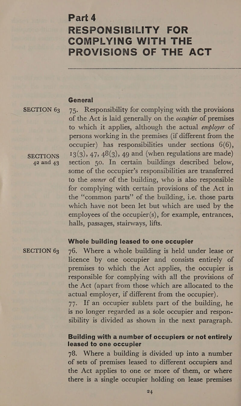 Part 4 RESPONSIBILITY FOR COMPLYING WITH THE PROVISIONS OF THE ACT General SECTION 63 75. Responsibility for complying with the provisions of the Act is laid generally on the occupier of premises to which it applies, although the actual employer of persons working in the premises (if different from the occupier) has responsibilities under sections 6(6), SECTIONS 13(3)&gt; 47, 48(3), 49 and (when regulations are made) 42and 43 +section 50. In certain buildings described below, some of the occupier’s responsibilities are transferred to the owner of the building, who is also responsible for complying with certain provisions of the Act in the “common parts’ of the building, i.e. those parts which have not been let but which are used by the employees of the occupier(s), for example, entrances, halls, passages, stairways, lifts. Whole building leased to one occupier SECTION 63 76. Where a whole building is held under lease or licence by one occupier and consists entirely of premises to which the Act applies, the occupier is responsible for complying with all the provisions of the Act (apart from those which are allocated to the actual employer, if different from the occupier). 77. If an occupier sublets part of the building, he is no longer regarded as a Sole occupier and respon- sibility is divided as shown in the next paragraph. Building with a number of occupiers or not entirely leased to one occupier 78. Where a building is divided up into a number of sets of premises leased to different occupiers and the Act applies to one or more of them, or where there is a single occupier holding on lease premises
