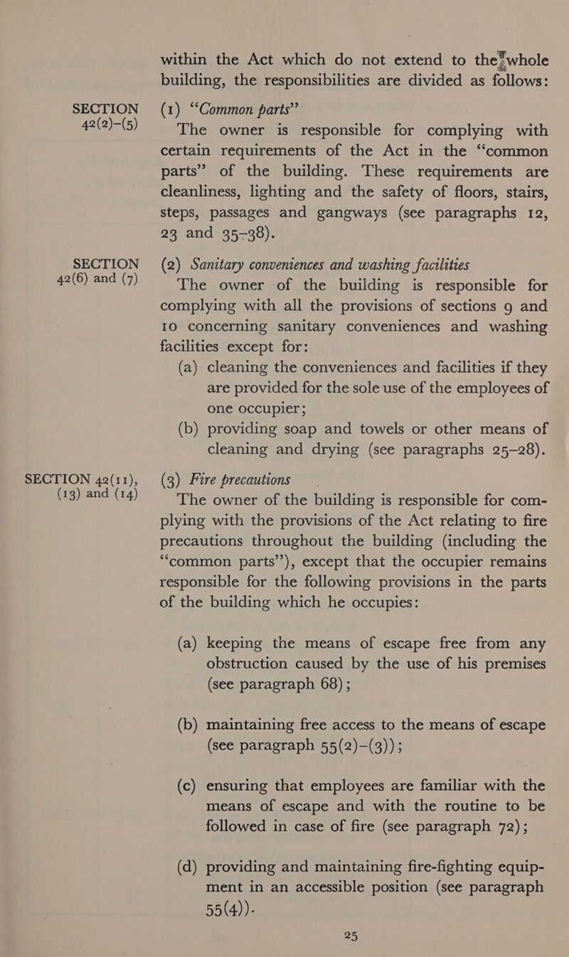42(2)-(5) SECTION 42(6) and (7) SECTION 42(11), (13) and (14) within the Act which do not extend to the?whole building, the responsibilities are divided as follows: The owner is responsible for complying with certain requirements of the Act in the “common parts’ of the building. These requirements are cleanliness, lighting and the safety of floors, stairs, steps, passages and gangways (see paragraphs 12, 23 and 35-38). (2) Sanitary conveniences and washing facilities The owner of the building is responsible for complying with all the provisions of sections 9 and 10 concerning sanitary conveniences and washing facilities except for: (a) cleaning the conveniences and facilities if they are provided for the sole use of the employees of one occupier; (b) providing soap and towels or other means of cleaning and drying (see paragraphs 25-28). (3) Fire precautions The owner of the building is responsible for com- plying with the provisions of the Act relating to fire precautions throughout the building (including the “common parts’), except that the occupier remains responsible for the following provisions in the parts of the building which he occupies: (a) keeping the means of escape free from any obstruction caused by the use of his premises (see paragraph 68) ; (b) maintaining free access to the means of escape (see paragraph 55(2)—(3)) ; (c) ensuring that employees are familiar with the means of escape and with the routine to be followed in case of fire (see paragraph 72); (d) providing and maintaining fire-fighting equip- ment in an accessible position (see paragraph 55(4))-
