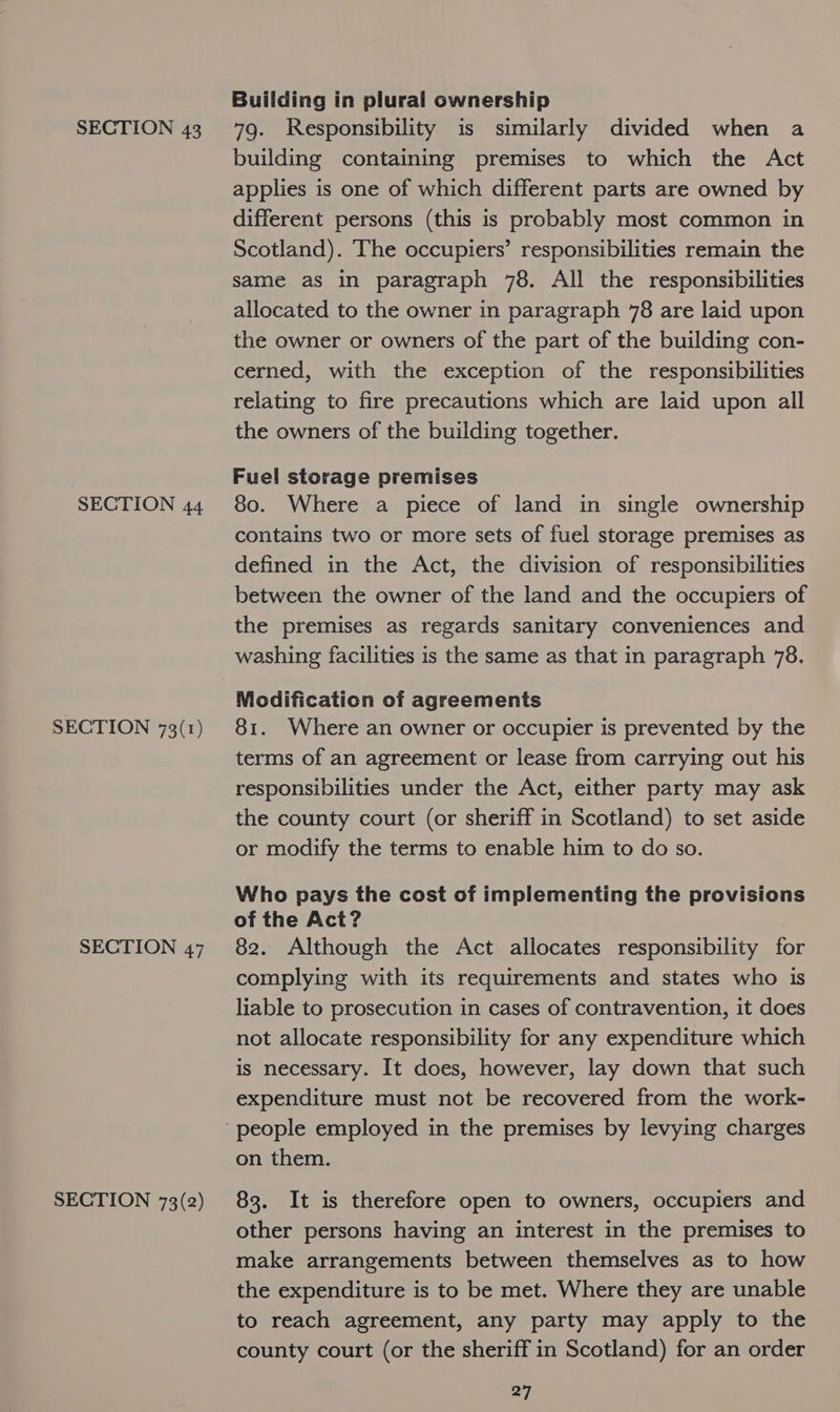 SECTION 44 SECTION 73(r1) SECTION 47 SECTION 73(2) Building in plural ownership building containing premises to which the Act applies is one of which different parts are owned by different persons (this is probably most common in Scotland). The occupiers’ responsibilities remain the same as in paragraph 78. All the responsibilities allocated to the owner in paragraph 78 are laid upon the owner or owners of the part of the building con- cerned, with the exception of the responsibilities relating to fire precautions which are laid upon all the owners of the building together. Fuel storage premises 80. Where a piece of land in single ownership contains two or more sets of fuel storage premises as defined in the Act, the division of responsibilities between the owner of the land and the occupiers of the premises as regards sanitary conveniences and washing facilities is the same as that in paragraph 78. Modification of agreements 81. Where an owner or occupier is prevented by the terms of an agreement or lease from carrying out his responsibilities under the Act, either party may ask the county court (or sheriff in Scotland) to set aside or modify the terms to enable him to do so. Who pays the cost of implementing the provisions of the Act? 82. Although the Act allocates responsibility for complying with its requirements and states who is liable to prosecution in cases of contravention, it does not allocate responsibility for any expenditure which is necessary. It does, however, lay down that such expenditure must not be recovered from the work- on them. 83. It is therefore open to owners, occupiers and other persons having an interest in the premises to make arrangements between themselves as to how the expenditure is to be met. Where they are unable to reach agreement, any party may apply to the county court (or the sheriff in Scotland) for an order